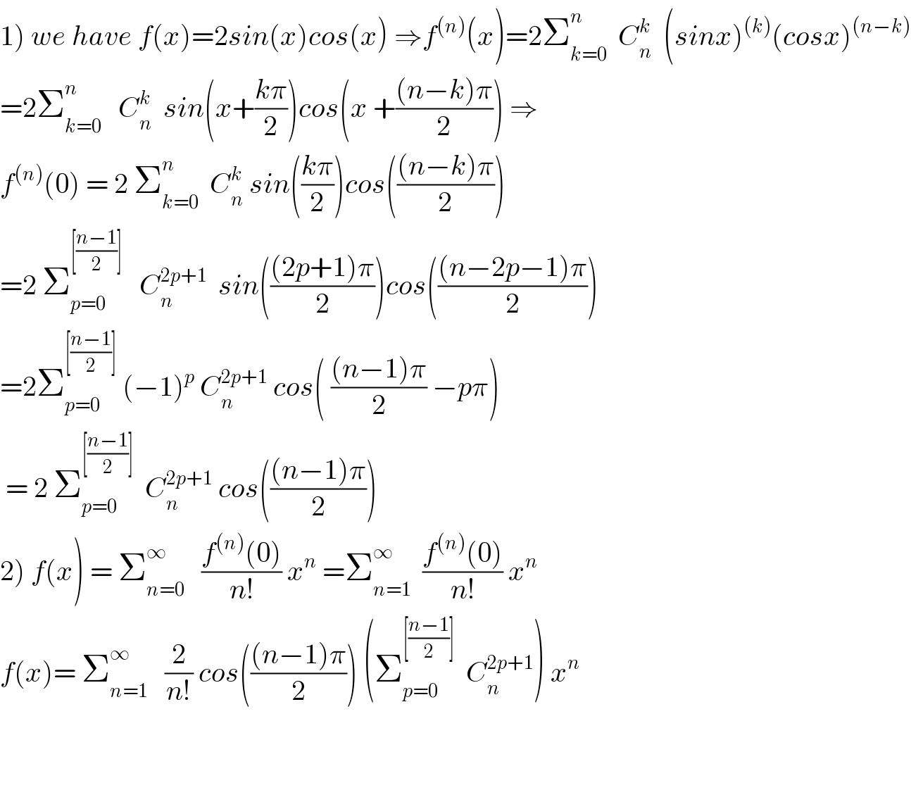 1) we have f(x)=2sin(x)cos(x) ⇒f^((n)) (x)=2Σ_(k=0) ^n   C_n ^k   (sinx)^((k)) (cosx)^((n−k))   =2Σ_(k=0) ^n    C_n ^k   sin(x+((kπ)/2))cos(x +(((n−k)π)/2)) ⇒  f^((n)) (0) = 2 Σ_(k=0) ^n   C_n ^k  sin(((kπ)/2))cos((((n−k)π)/2))  =2 Σ_(p=0) ^([((n−1)/2)])    C_n ^(2p+1)   sin((((2p+1)π)/2))cos((((n−2p−1)π)/2))  =2Σ_(p=0) ^([((n−1)/2)])  (−1)^p  C_n ^(2p+1)  cos( (((n−1)π)/2) −pπ)   = 2 Σ_(p=0) ^([((n−1)/2)])   C_n ^(2p+1)  cos((((n−1)π)/2))  2) f(x) = Σ_(n=0) ^∞    ((f^((n)) (0))/(n!)) x^n  =Σ_(n=1) ^∞   ((f^((n)) (0))/(n!)) x^n   f(x)= Σ_(n=1) ^∞    (2/(n!)) cos((((n−1)π)/2)) (Σ_(p=0) ^([((n−1)/2)])   C_n ^(2p+1) ) x^n       