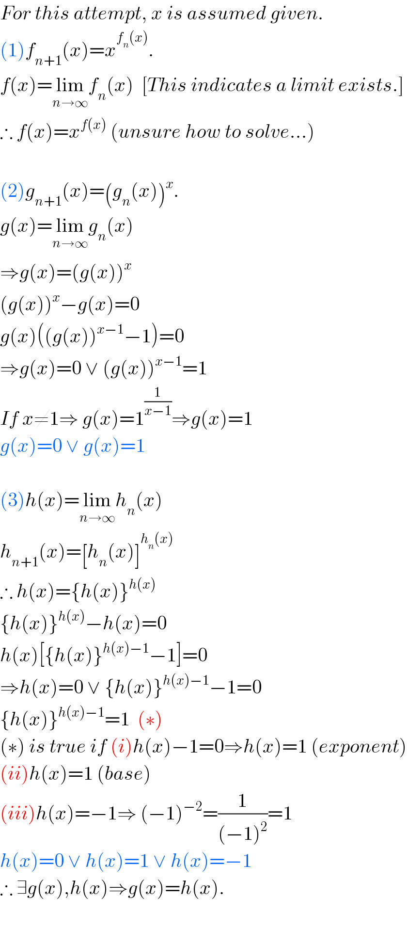 For this attempt, x is assumed given.  (1)f_(n+1) (x)=x^(f_n (x)) .  f(x)=lim_(n→∞) f_n (x)  [This indicates a limit exists.]  ∴ f(x)=x^(f(x))  (unsure how to solve...)    (2)g_(n+1) (x)=(g_n (x))^x .  g(x)=lim_(n→∞) g_n (x)  ⇒g(x)=(g(x))^x   (g(x))^x −g(x)=0  g(x)((g(x))^(x−1) −1)=0  ⇒g(x)=0 ∨ (g(x))^(x−1) =1  If x≠1⇒ g(x)=1^(1/(x−1)) ⇒g(x)=1  g(x)=0 ∨ g(x)=1    (3)h(x)=lim_(n→∞) h_n (x)  h_(n+1) (x)=[h_n (x)]^(h_n (x))   ∴ h(x)={h(x)}^(h(x))   {h(x)}^(h(x)) −h(x)=0  h(x)[{h(x)}^(h(x)−1) −1]=0  ⇒h(x)=0 ∨ {h(x)}^(h(x)−1) −1=0  {h(x)}^(h(x)−1) =1  (∗)  (∗) is true if (i)h(x)−1=0⇒h(x)=1 (exponent)  (ii)h(x)=1 (base)  (iii)h(x)=−1⇒ (−1)^(−2) =(1/((−1)^2 ))=1  h(x)=0 ∨ h(x)=1 ∨ h(x)=−1  ∴ ∃g(x),h(x)⇒g(x)=h(x).    