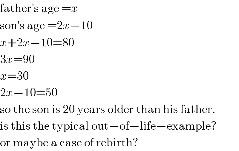 father′s age =x  son′s age =2x−10  x+2x−10=80  3x=90  x=30  2x−10=50  so the son is 20 years older than his father.  is this the typical out−of−life−example?  or maybe a case of rebirth?  
