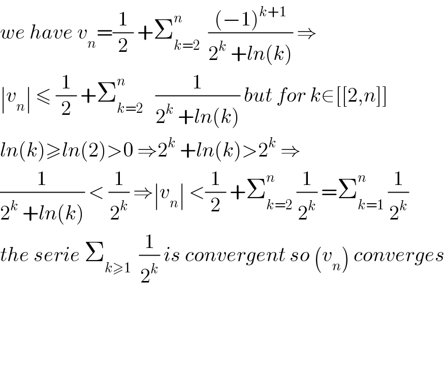 we have v_n =(1/2) +Σ_(k=2) ^n   (((−1)^(k+1) )/(2^k  +ln(k))) ⇒  ∣v_n ∣ ≤ (1/2) +Σ_(k=2) ^n    (1/(2^k  +ln(k))) but for k∈[[2,n]]  ln(k)≥ln(2)>0 ⇒2^k  +ln(k)>2^k  ⇒  (1/(2^k  +ln(k))) < (1/2^k ) ⇒∣v_n ∣ <(1/2) +Σ_(k=2) ^n  (1/2^k ) =Σ_(k=1) ^n  (1/2^k )  the serie Σ_(k≥1)   (1/2^k ) is convergent so (v_n ) converges        