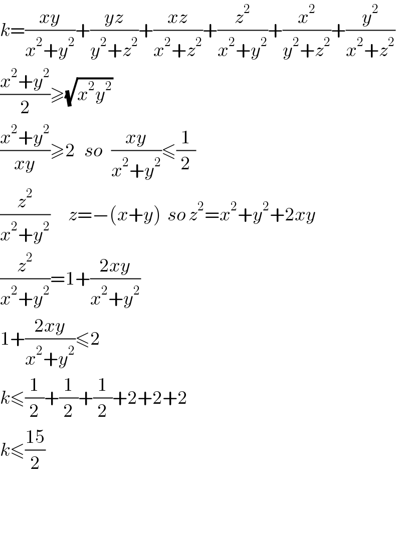 k=((xy)/(x^2 +y^2 ))+((yz)/(y^2 +z^2 ))+((xz)/(x^2 +z^2 ))+(z^2 /(x^2 +y^2 ))+(x^2 /(y^2 +z^2 ))+(y^2 /(x^2 +z^2 ))  ((x^2 +y^2 )/2)≥(√(x^2 y^2 ))  ((x^2 +y^2 )/(xy))≥2   so   ((xy)/(x^2 +y^2 ))≤(1/2)  (z^2 /(x^2 +y^2 ))      z=−(x+y)  so z^2 =x^2 +y^2 +2xy  (z^2 /(x^2 +y^2 ))=1+((2xy)/(x^2 +y^2 ))  1+((2xy)/(x^2 +y^2 ))≤2  k≤(1/2)+(1/2)+(1/2)+2+2+2  k≤((15)/2)      
