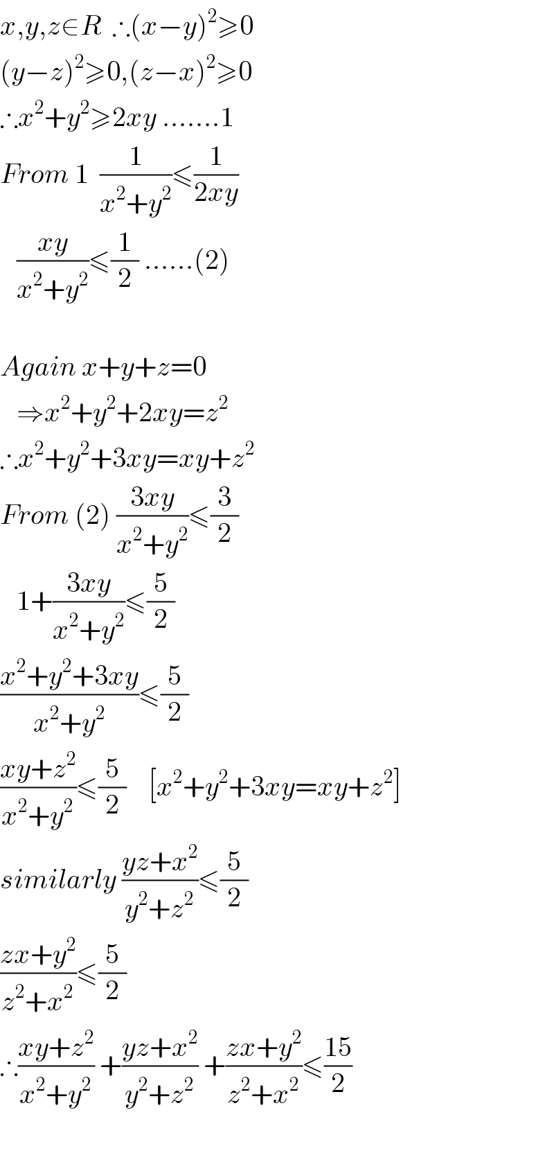 x,y,z∈R  ∴(x−y)^2 ≥0  (y−z)^2 ≥0,(z−x)^2 ≥0  ∴x^2 +y^2 ≥2xy .......1  From 1  (1/(x^2 +y^2 ))≤(1/(2xy))        ((xy)/(x^2 +y^2 ))≤(1/2) ......(2)    Again x+y+z=0     ⇒x^2 +y^2 +2xy=z^2   ∴x^2 +y^2 +3xy=xy+z^2    From (2) ((3xy)/(x^2 +y^2 ))≤(3/2)     1+((3xy)/(x^2 +y^2 ))≤(5/2)  ((x^2 +y^2 +3xy)/(x^2 +y^2 ))≤(5/2)  ((xy+z^2 )/(x^2 +y^2 ))≤(5/2)    [x^2 +y^2 +3xy=xy+z^2 ]  similarly ((yz+x^2 )/(y^2 +z^2 ))≤(5/2)  ((zx+y^2 )/(z^2 +x^2 ))≤(5/2)  ∴((xy+z^2 )/(x^2 +y^2 )) +((yz+x^2 )/(y^2 +z^2 )) +((zx+y^2 )/(z^2 +x^2 ))≤((15)/2)    