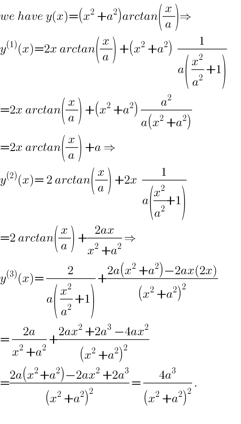 we have y(x)=(x^2  +a^2 )arctan((x/a))⇒  y^((1)) (x)=2x arctan((x/a)) +(x^2  +a^2 )  (1/(a( (x^2 /a^2 ) +1)))  =2x arctan((x/a)) +(x^2  +a^2 ) (a^2 /(a(x^2  +a^2 )))  =2x arctan((x/a)) +a ⇒  y^((2)) (x)= 2 arctan((x/a)) +2x  (1/(a((x^2 /a^2 )+1)))  =2 arctan((x/a)) +((2ax)/(x^2  +a^2 )) ⇒  y^((3)) (x)= (2/(a( (x^2 /a^2 ) +1))) +((2a(x^2  +a^2 )−2ax(2x))/((x^2  +a^2 )^2 ))  = ((2a)/(x^2  +a^2 )) +((2ax^2  +2a^3  −4ax^2 )/((x^2  +a^2 )^2 ))  =((2a(x^(2 ) +a^2 )−2ax^2  +2a^3 )/((x^2  +a^2 )^2 )) = ((4a^3 )/((x^2  +a^2 )^2 )) .    