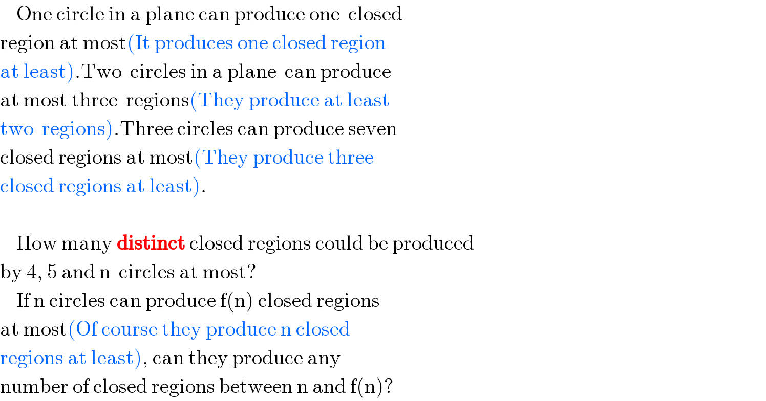     One circle in a plane can produce one  closed  region at most(It produces one closed region   at least).Two  circles in a plane  can produce  at most three  regions(They produce at least  two  regions).Three circles can produce seven  closed regions at most(They produce three  closed regions at least).        How many distinct closed regions could be produced  by 4, 5 and n  circles at most?      If n circles can produce f(n) closed regions  at most(Of course they produce n closed  regions at least), can they produce any  number of closed regions between n and f(n)?  