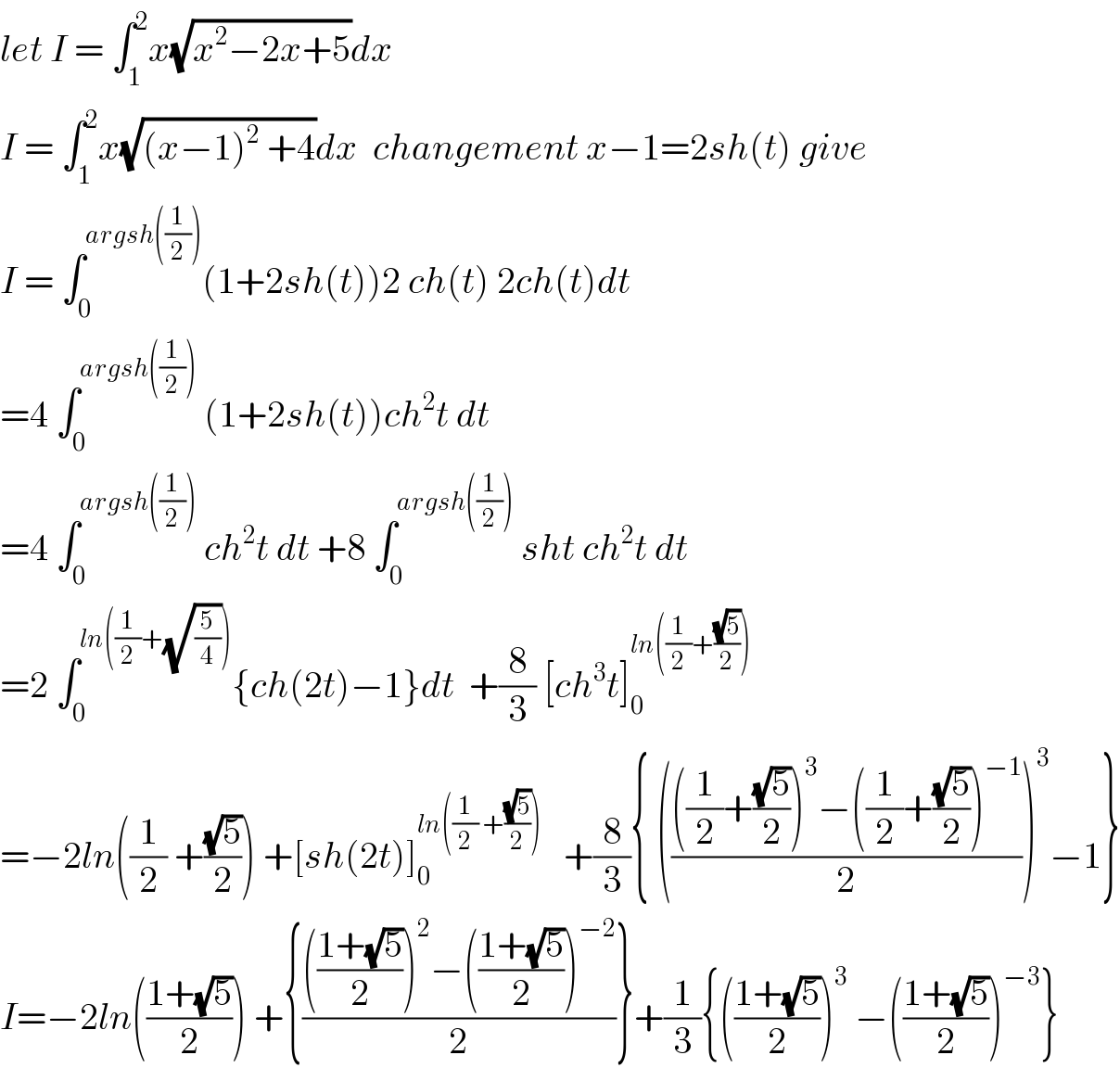 let I = ∫_1 ^2 x(√(x^2 −2x+5))dx  I = ∫_1 ^2 x(√((x−1)^2  +4))dx  changement x−1=2sh(t) give  I = ∫_0 ^(argsh((1/2))) (1+2sh(t))2 ch(t) 2ch(t)dt  =4 ∫_0 ^(argsh((1/2)))  (1+2sh(t))ch^2 t dt  =4 ∫_0 ^(argsh((1/2)))  ch^2 t dt +8 ∫_0 ^(argsh((1/2)))  sht ch^2 t dt  =2 ∫_0 ^(ln((1/2)+(√(5/4)))) {ch(2t)−1}dt  +(8/3) [ch^3 t]_0 ^(ln((1/2)+((√5)/2)))   =−2ln((1/2) +((√5)/2)) +[sh(2t)]_0 ^(ln((1/2) +((√5)/2)))    +(8/3){ (((((1/2)+((√5)/2))^3 −((1/2)+((√5)/2))^(−1) )/2))^3 −1}  I=−2ln(((1+(√5))/2)) +{(((((1+(√5))/2))^2 −(((1+(√5))/2))^(−2) )/2)}+(1/3){(((1+(√5))/2))^3  −(((1+(√5))/2))^(−3) }  