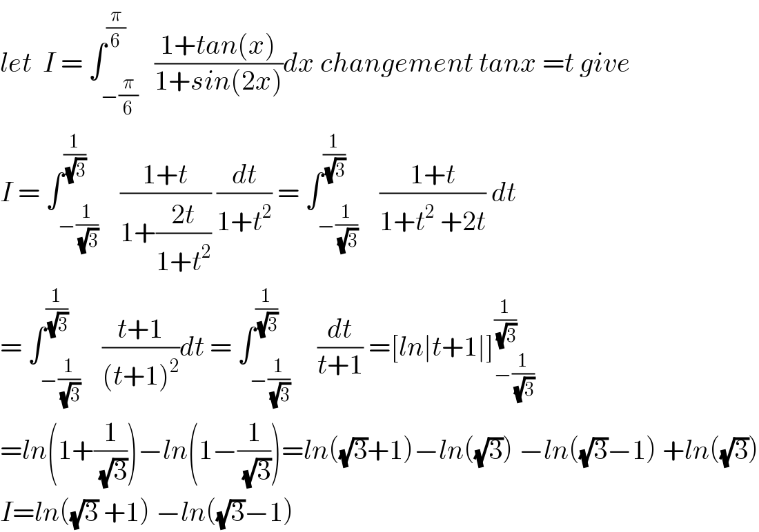 let  I = ∫_(−(π/6)) ^(π/6)   ((1+tan(x))/(1+sin(2x)))dx changement tanx =t give  I = ∫_(−(1/(√3))) ^(1/(√3))    ((1+t)/(1+((2t)/(1+t^2 )))) (dt/(1+t^2 )) = ∫_(−(1/(√3))) ^(1/(√3))    ((1+t)/(1+t^2  +2t)) dt  = ∫_(−(1/(√3))) ^(1/(√3))    ((t+1)/((t+1)^2 ))dt = ∫_(−(1/(√3))) ^(1/(√3))     (dt/(t+1)) =[ln∣t+1∣]_(−(1/(√3))) ^(1/(√3))   =ln(1+(1/(√3)))−ln(1−(1/(√3)))=ln((√3)+1)−ln((√3)) −ln((√3)−1) +ln((√3))  I=ln((√3) +1) −ln((√3)−1)  