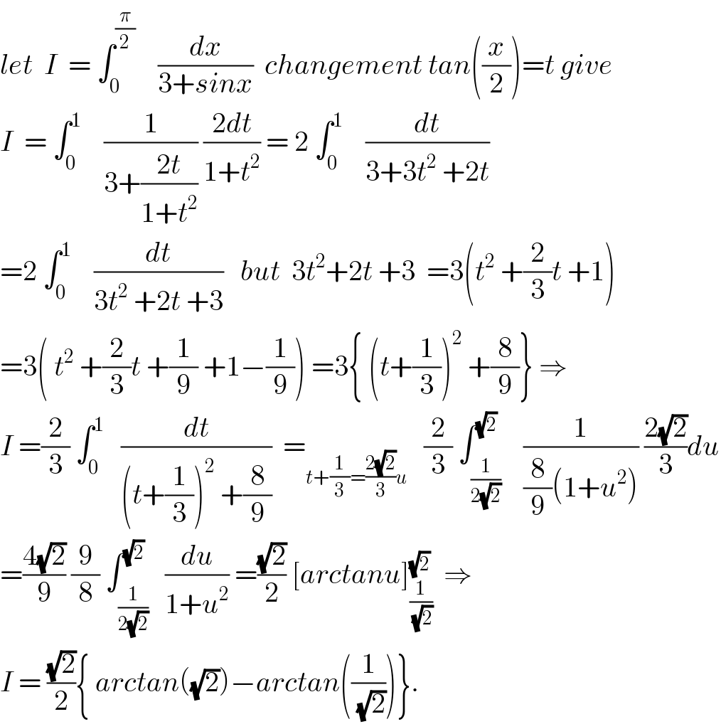 let  I  = ∫_0 ^(π/2)     (dx/(3+sinx))  changement tan((x/2))=t give  I  = ∫_0 ^1     (1/(3+((2t)/(1+t^2 )))) ((2dt)/(1+t^2 )) = 2 ∫_0 ^1     (dt/(3+3t^2  +2t))   =2 ∫_0 ^1     (dt/(3t^2  +2t +3))   but  3t^2 +2t +3  =3(t^2  +(2/3)t +1)  =3( t^2  +(2/3)t +(1/9) +1−(1/9)) =3{ (t+(1/3))^2  +(8/9)} ⇒  I =(2/3) ∫_0 ^1    (dt/((t+(1/3))^2  +(8/9)))  =_(t+(1/3)=((2(√2))/3)u)    (2/3) ∫_(1/(2(√2))) ^(√2)    (1/((8/9)(1+u^2 ))) ((2(√2))/3)du  =((4(√2))/9) (9/8) ∫_(1/(2(√2))) ^(√2)   (du/(1+u^2 )) =((√2)/2) [arctanu]_(1/(√2)) ^(√2)   ⇒  I = ((√2)/2){ arctan((√2))−arctan((1/(√2)))}.  
