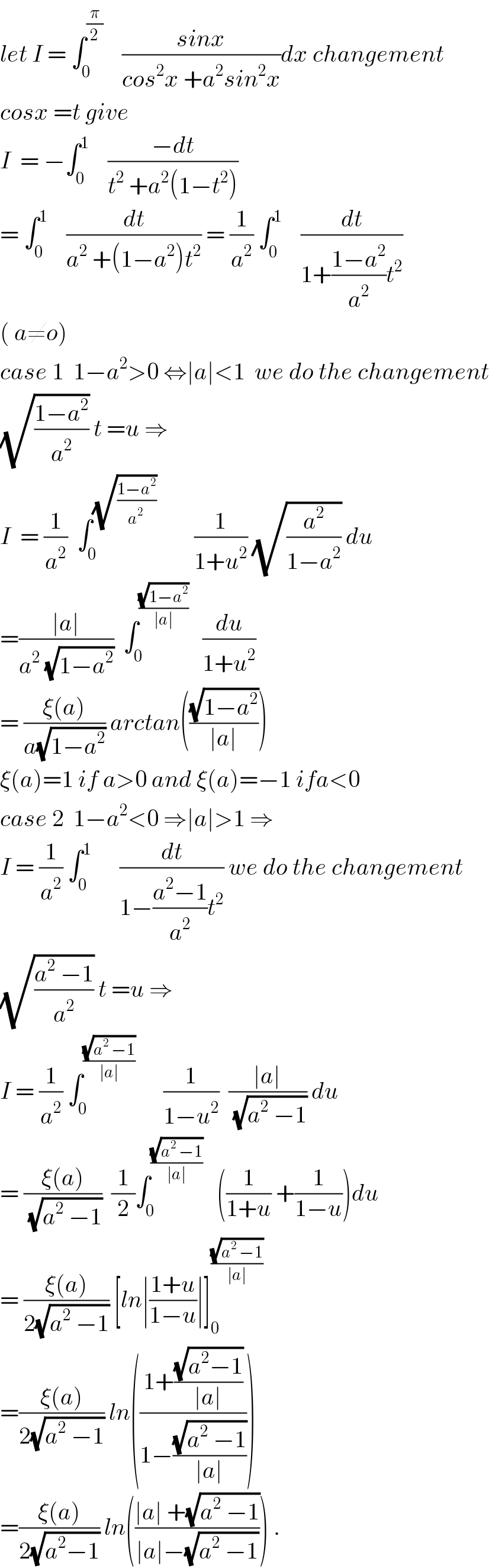 let I = ∫_0 ^(π/2)     ((sinx)/(cos^2 x +a^2 sin^2 x))dx changement  cosx =t give   I  = −∫_0 ^1     ((−dt)/(t^2  +a^2 (1−t^2 )))  = ∫_0 ^1     (dt/(a^2  +(1−a^2 )t^2 )) = (1/a^2 ) ∫_0 ^1     (dt/(1+((1−a^2 )/a^2 )t^2 ))  ( a≠o)  case 1  1−a^2 >0 ⇔∣a∣<1  we do the changement  (√((1−a^2 )/a^2 )) t =u ⇒  I  = (1/a^2 )  ∫_0 ^(√((1−a^2 )/(a^2  )))         (1/(1+u^2 )) (√(a^2 /(1−a^2 ))) du  =((∣a∣)/(a^2  (√(1−a^2 ))))  ∫_0 ^((√(1−a^2 ))/(∣a∣))    (du/(1+u^2 ))  = ((ξ(a))/(a(√(1−a^2 )))) arctan(((√(1−a^2 ))/(∣a∣)))   ξ(a)=1 if a>0 and ξ(a)=−1 ifa<0  case 2  1−a^2 <0 ⇒∣a∣>1 ⇒  I = (1/a^2 ) ∫_0 ^1       (dt/(1−((a^2 −1)/a^2 )t^2 )) we do the changement  (√((a^2  −1)/a^2 )) t =u ⇒  I = (1/a^2 ) ∫_0 ^((√(a^2  −1))/(∣a∣))       (1/(1−u^2 ))  ((∣a∣)/(√(a^2  −1))) du  = ((ξ(a))/(√(a^2  −1)))  (1/2)∫_0 ^((√(a^2  −1))/(∣a∣))    ((1/(1+u)) +(1/(1−u)))du  = ((ξ(a))/(2(√(a^2  −1)))) [ln∣((1+u)/(1−u))∣]_0 ^((√(a^2  −1))/(∣a∣))   =((ξ(a))/(2(√(a^2  −1)))) ln(((1+((√(a^2 −1))/(∣a∣)))/(1−((√(a^2  −1))/(∣a∣)))))  =((ξ(a))/(2(√(a^2 −1)))) ln(((∣a∣ +(√(a^2  −1)))/(∣a∣−(√(a^2  −1))))) .  
