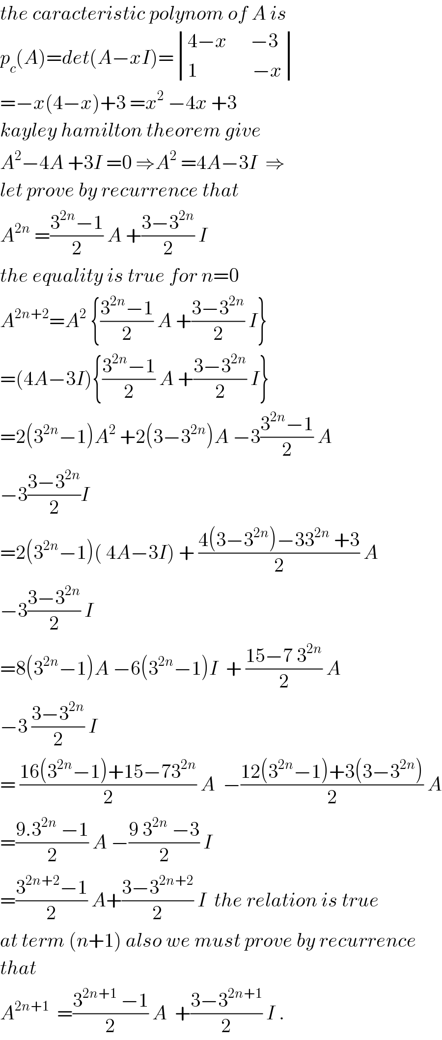 the caracteristic polynom of A is  p_c (A)=det(A−xI)= determinant (((4−x      −3)),((1              −x)))  =−x(4−x)+3 =x^2  −4x +3  kayley hamilton theorem give   A^2 −4A +3I =0 ⇒A^2  =4A−3I  ⇒  let prove by recurrence that  A^(2n)  =((3^(2n) −1)/2) A +((3−3^(2n) )/2) I    the equality is true for n=0  A^(2n+2) =A^2  {((3^(2n) −1)/2) A +((3−3^(2n) )/2) I}  =(4A−3I){((3^(2n) −1)/2) A +((3−3^(2n) )/2) I}  =2(3^(2n) −1)A^2  +2(3−3^(2n) )A −3((3^(2n) −1)/2) A  −3((3−3^(2n) )/2)I   =2(3^(2n) −1)( 4A−3I) + ((4(3−3^(2n) )−33^(2n)  +3)/2) A  −3((3−3^(2n) )/2) I  =8(3^(2n) −1)A −6(3^(2n) −1)I  + ((15−7 3^(2n) )/2) A  −3 ((3−3^(2n) )/2) I  = ((16(3^(2n) −1)+15−73^(2n) )/2) A  −((12(3^(2n) −1)+3(3−3^(2n) ))/2) A  =((9.3^(2n)  −1)/2) A −((9 3^(2n)  −3)/2) I  =((3^(2n+2) −1)/2) A+((3−3^(2n+2) )/2) I  the relation is true  at term (n+1) also we must prove by recurrence  that  A^(2n+1)   =((3^(2n+1)  −1)/2) A  +((3−3^(2n+1) )/2) I .  
