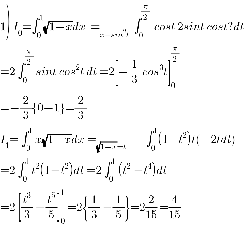 1) I_0 =∫_0 ^1 (√(1−x))dx  =_(x=sin^2 t)   ∫_0 ^(π/2)   cost 2sint cost?dt  =2 ∫_0 ^(π/2)  sint cos^2 t dt =2[−(1/3) cos^3 t]_0 ^(π/2)   =−(2/3){0−1}=(2/3)  I_1 = ∫_0 ^1  x(√(1−x))dx =_((√(1−x))=t)     −∫_0 ^1 (1−t^2 )t(−2tdt)  =2 ∫_0 ^1  t^2 (1−t^2 )dt =2 ∫_0 ^1  (t^2  −t^4 )dt  =2 [(t^3 /3) −(t^5 /5)]_0 ^1  =2{(1/3) −(1/5)}=2(2/(15)) =(4/(15))    