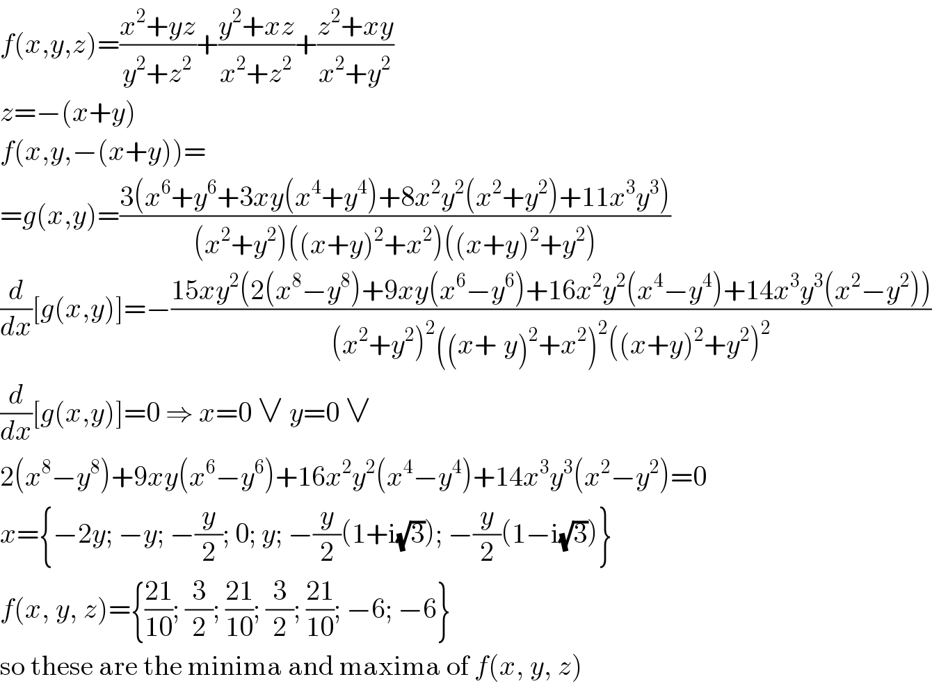 f(x,y,z)=((x^2 +yz)/(y^2 +z^2 ))+((y^2 +xz)/(x^2 +z^2 ))+((z^2 +xy)/(x^2 +y^2 ))  z=−(x+y)  f(x,y,−(x+y))=  =g(x,y)=((3(x^6 +y^6 +3xy(x^4 +y^4 )+8x^2 y^2 (x^2 +y^2 )+11x^3 y^3 ))/((x^2 +y^2 )((x+y)^2 +x^2 )((x+y)^2 +y^2 )))  (d/dx)[g(x,y)]=−((15xy^2 (2(x^8 −y^8 )+9xy(x^6 −y^6 )+16x^2 y^2 (x^4 −y^4 )+14x^3 y^3 (x^2 −y^2 )))/((x^2 +y^2 )^2 ((x+_ y)^2 +x^2 )^2 ((x+y)^2 +y^2 )^2 ))  (d/dx)[g(x,y)]=0 ⇒ x=0 ∨ y=0 ∨  2(x^8 −y^8 )+9xy(x^6 −y^6 )+16x^2 y^2 (x^4 −y^4 )+14x^3 y^3 (x^2 −y^2 )=0  x={−2y; −y; −(y/2); 0; y; −(y/2)(1+i(√3)); −(y/2)(1−i(√3))}  f(x, y, z)={((21)/(10)); (3/2); ((21)/(10)); (3/2); ((21)/(10)); −6; −6}  so these are the minima and maxima of f(x, y, z)  