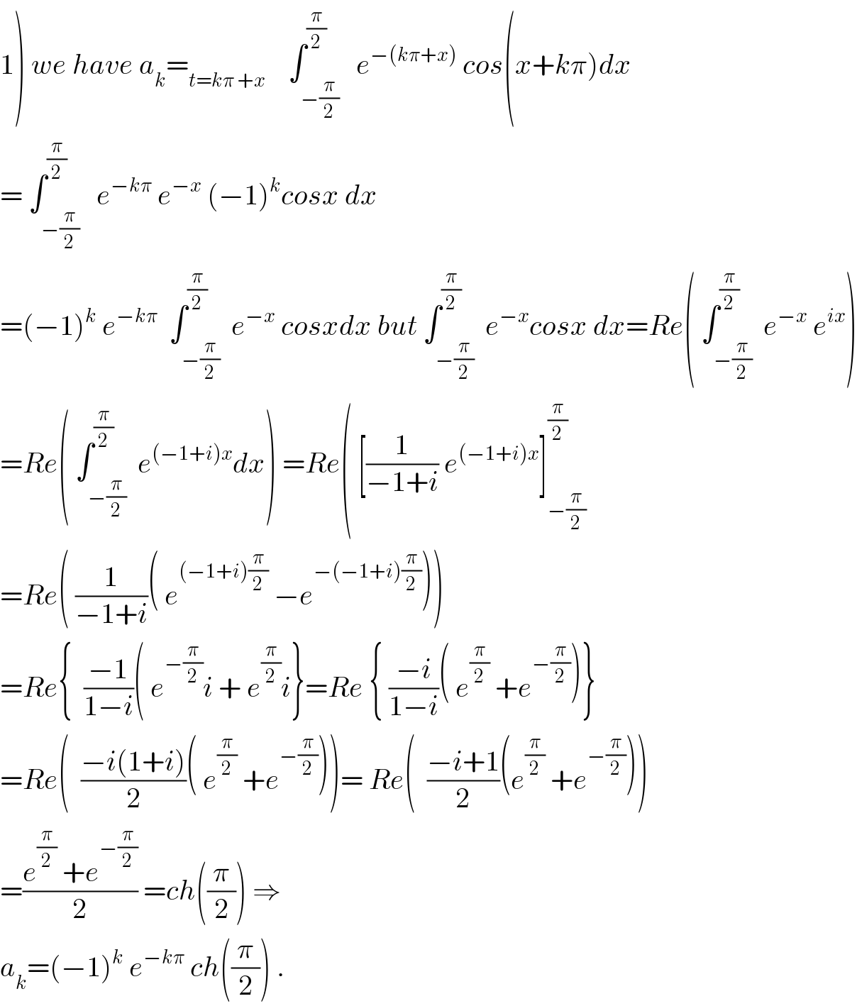 1) we have a_k =_(t=kπ +x)     ∫_(−(π/2)) ^(π/2)   e^(−(kπ+x))  cos(x+kπ)dx  = ∫_(−(π/2)) ^(π/2)   e^(−kπ)  e^(−x)  (−1)^k cosx dx  =(−1)^k  e^(−kπ)   ∫_(−(π/2)) ^(π/2)  e^(−x)  cosxdx but ∫_(−(π/2)) ^(π/2)  e^(−x) cosx dx=Re( ∫_(−(π/2)) ^(π/2)  e^(−x)  e^(ix) )  =Re( ∫_(−(π/2)) ^(π/2)  e^((−1+i)x) dx) =Re( [(1/(−1+i)) e^((−1+i)x) ]_(−(π/2)) ^(π/2)   =Re( (1/(−1+i))( e^((−1+i)(π/2))  −e^(−(−1+i)(π/2)) ))  =Re{  ((−1)/(1−i))( e^(−(π/2)) i + e^(π/2) i}=Re { ((−i)/(1−i))( e^(π/2)  +e^(−(π/2)) )}  =Re(  ((−i(1+i))/2)( e^(π/2)  +e^(−(π/2)) ))= Re(  ((−i+1)/2)(e^(π/2)  +e^(−(π/2)) ))  =((e^(π/2)  +e^(−(π/2)) )/2) =ch((π/2)) ⇒  a_k =(−1)^k  e^(−kπ)  ch((π/2)) .  