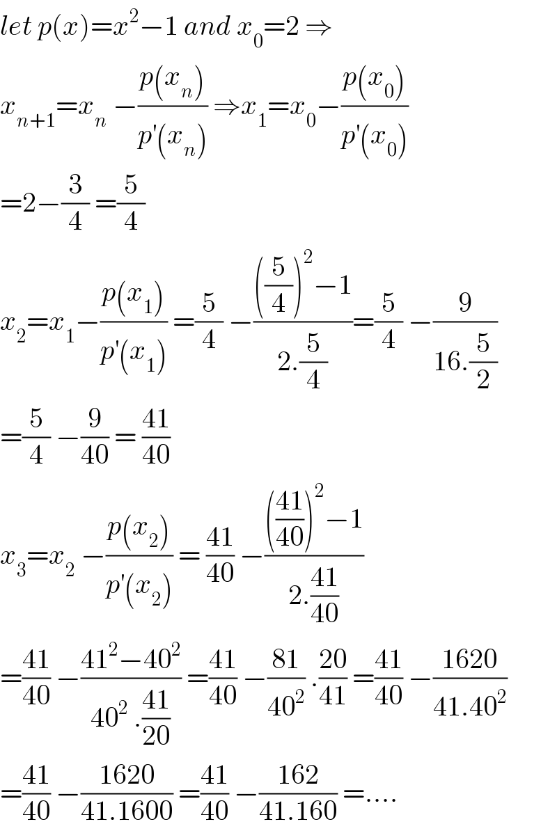 let p(x)=x^2 −1 and x_0 =2 ⇒  x_(n+1) =x_n  −((p(x_n ))/(p^′ (x_n ))) ⇒x_1 =x_0 −((p(x_0 ))/(p^′ (x_0 )))  =2−(3/4) =(5/4)  x_2 =x_1 −((p(x_1 ))/(p^′ (x_1 ))) =(5/4) −((((5/4))^2 −1)/(2.(5/4)))=(5/4) −(9/(16.(5/2)))  =(5/4) −(9/(40)) = ((41)/(40))  x_3 =x_2  −((p(x_2 ))/(p^′ (x_2 ))) = ((41)/(40)) −(((((41)/(40)))^2 −1)/(2.((41)/(40))))  =((41)/(40)) −((41^2 −40^2 )/(40^2  .((41)/(20)))) =((41)/(40)) −((81)/(40^2 )) .((20)/(41)) =((41)/(40)) −((1620)/(41.40^2 ))  =((41)/(40)) −((1620)/(41.1600)) =((41)/(40)) −((162)/(41.160)) =....  