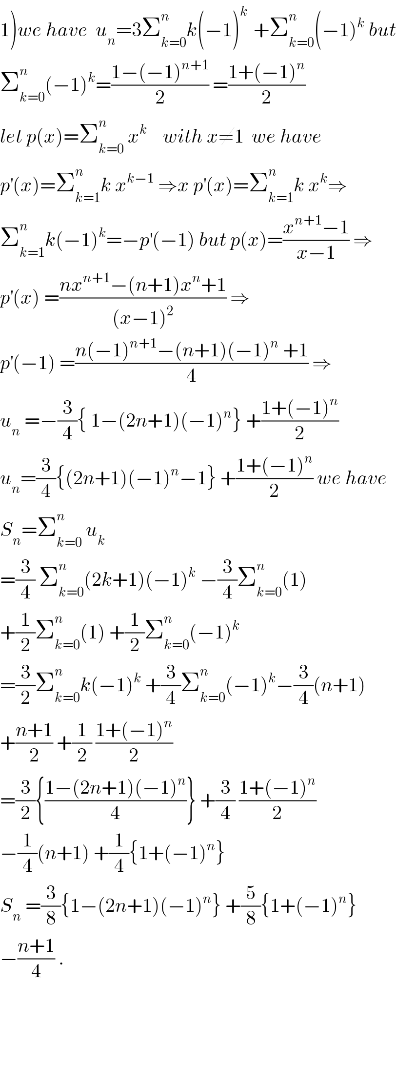 1)we have  u_n =3Σ_(k=0) ^n k(−1)^(k )  +Σ_(k=0) ^n (−1)^k  but  Σ_(k=0) ^n (−1)^k =((1−(−1)^(n+1) )/2) =((1+(−1)^n )/2)  let p(x)=Σ_(k=0) ^n  x^k     with x≠1  we have  p^′ (x)=Σ_(k=1) ^n k x^(k−1)  ⇒x p^′ (x)=Σ_(k=1) ^n k x^k ⇒  Σ_(k=1) ^n k(−1)^k =−p^′ (−1) but p(x)=((x^(n+1) −1)/(x−1)) ⇒  p^′ (x) =((nx^(n+1) −(n+1)x^n +1)/((x−1)^2 )) ⇒  p^′ (−1) =((n(−1)^(n+1) −(n+1)(−1)^n  +1)/4) ⇒  u_n  =−(3/4){ 1−(2n+1)(−1)^n } +((1+(−1)^n )/2)  u_n =(3/4){(2n+1)(−1)^n −1} +((1+(−1)^n )/2) we have  S_n =Σ_(k=0) ^n  u_k   =(3/4) Σ_(k=0) ^n (2k+1)(−1)^k  −(3/4)Σ_(k=0) ^n (1)  +(1/2)Σ_(k=0) ^n (1) +(1/2)Σ_(k=0) ^n (−1)^k   =(3/2)Σ_(k=0) ^n k(−1)^k  +(3/4)Σ_(k=0) ^n (−1)^k −(3/4)(n+1)  +((n+1)/2) +(1/2) ((1+(−1)^n )/2)  =(3/2){((1−(2n+1)(−1)^n )/4)} +(3/4) ((1+(−1)^n )/2)  −(1/4)(n+1) +(1/4){1+(−1)^n }  S_n  =(3/8){1−(2n+1)(−1)^n } +(5/8){1+(−1)^n }  −((n+1)/4) .        