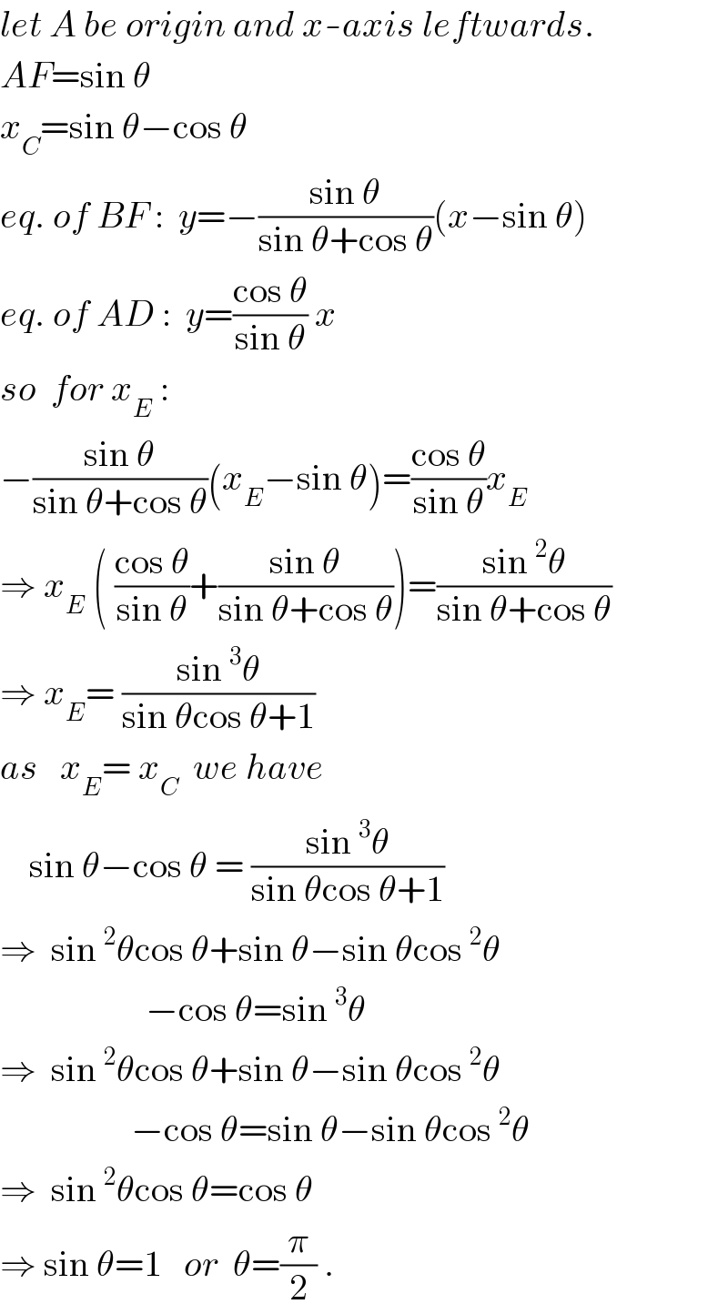 let A be origin and x-axis leftwards.  AF=sin θ  x_C =sin θ−cos θ  eq. of BF :  y=−((sin θ)/(sin θ+cos θ))(x−sin θ)   eq. of AD :  y=((cos θ)/(sin θ)) x  so  for x_E  :  −((sin θ)/(sin θ+cos θ))(x_E −sin θ)=((cos θ)/(sin θ))x_E   ⇒ x_E  ( ((cos θ)/(sin θ))+((sin θ)/(sin θ+cos θ)))=((sin^2 θ)/(sin θ+cos θ))  ⇒ x_E = ((sin^3 θ)/(sin θcos θ+1))  as   x_E = x_C   we have      sin θ−cos θ = ((sin^3 θ)/(sin θcos θ+1))  ⇒  sin^2 θcos θ+sin θ−sin θcos^2 θ                      −cos θ=sin^3 θ  ⇒  sin^2 θcos θ+sin θ−sin θcos^2 θ                    −cos θ=sin θ−sin θcos^2 θ  ⇒  sin^2 θcos θ=cos θ  ⇒ sin θ=1   or  θ=(π/2) .  
