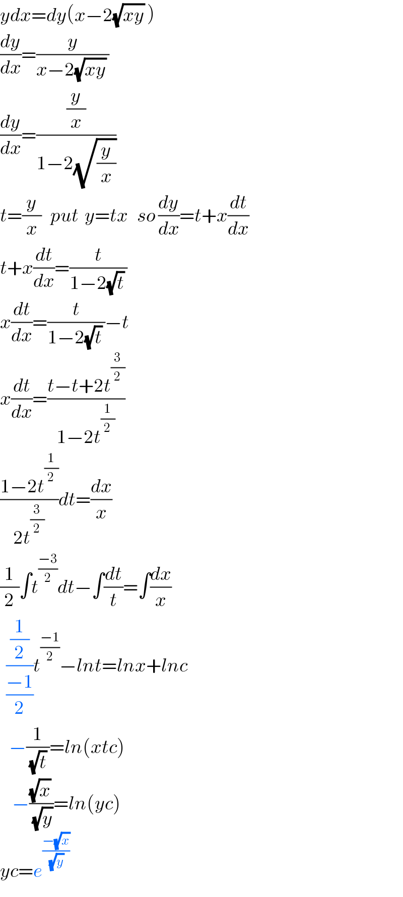 ydx=dy(x−2(√(xy)) )  (dy/dx)=(y/(x−2(√(xy)) ))  (dy/dx)=((y/x)/(1−2(√(y/x))))  t=(y/x)   put  y=tx   so (dy/dx)=t+x(dt/dx)  t+x(dt/dx)=(t/(1−2(√t) ))  x(dt/dx)=(t/(1−2(√t) ))−t  x(dt/dx)=((t−t+2t^(3/2) )/(1−2t^(1/2) ))  ((1−2t^(1/2) )/(2t^(3/2) ))dt=(dx/x)  (1/2)∫t^((−3)/2) dt−∫(dt/t)=∫(dx/x)    ((1/2)/((−1)/2))t^((−1)/2) −lnt=lnx+lnc     −(1/((√t) ))=ln(xtc)      −(((√x) )/(√y))=ln(yc)  yc=e^((−(√x))/(√y))   