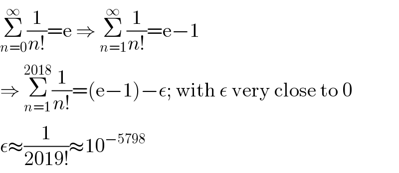 Σ_(n=0) ^∞ (1/(n!))=e ⇒ Σ_(n=1) ^∞ (1/(n!))=e−1  ⇒ Σ_(n=1) ^(2018) (1/(n!))=(e−1)−ε; with ε very close to 0  ε≈(1/(2019!))≈10^(−5798)   