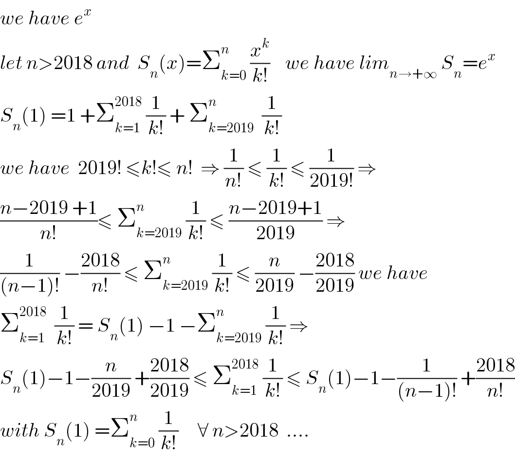 we have e^x    let n>2018 and  S_n (x)=Σ_(k=0) ^n  (x^k /(k!))    we have lim_(n→+∞)  S_n =e^x   S_n (1) =1 +Σ_(k=1) ^(2018)  (1/(k!)) + Σ_(k=2019) ^n   (1/(k!))  we have  2019! ≤k!≤ n!  ⇒ (1/(n!)) ≤ (1/(k!)) ≤ (1/(2019!)) ⇒  ((n−2019 +1)/(n!))≤ Σ_(k=2019) ^n  (1/(k!)) ≤ ((n−2019+1)/(2019)) ⇒  (1/((n−1)!)) −((2018)/(n!)) ≤ Σ_(k=2019) ^n  (1/(k!)) ≤ (n/(2019)) −((2018)/(2019)) we have  Σ_(k=1) ^(2018)   (1/(k!)) = S_n (1) −1 −Σ_(k=2019) ^n  (1/(k!)) ⇒  S_n (1)−1−(n/(2019)) +((2018)/(2019)) ≤ Σ_(k=1) ^(2018)  (1/(k!)) ≤ S_n (1)−1−(1/((n−1)!)) +((2018)/(n!))  with S_n (1) =Σ_(k=0) ^n  (1/(k!))     ∀ n>2018  ....  