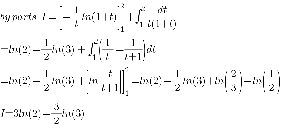 by parts  I = [−(1/t)ln(1+t)]_1 ^2  +∫_1 ^2  (dt/(t(1+t)))  =ln(2)−(1/2)ln(3) + ∫_1 ^2 ((1/t) −(1/(t+1)))dt  =ln(2)−(1/2)ln(3) +[ln∣(t/(t+1))∣]_1 ^2  =ln(2)−(1/2)ln(3)+ln((2/3))−ln((1/2))  I=3ln(2)−(3/2)ln(3)  