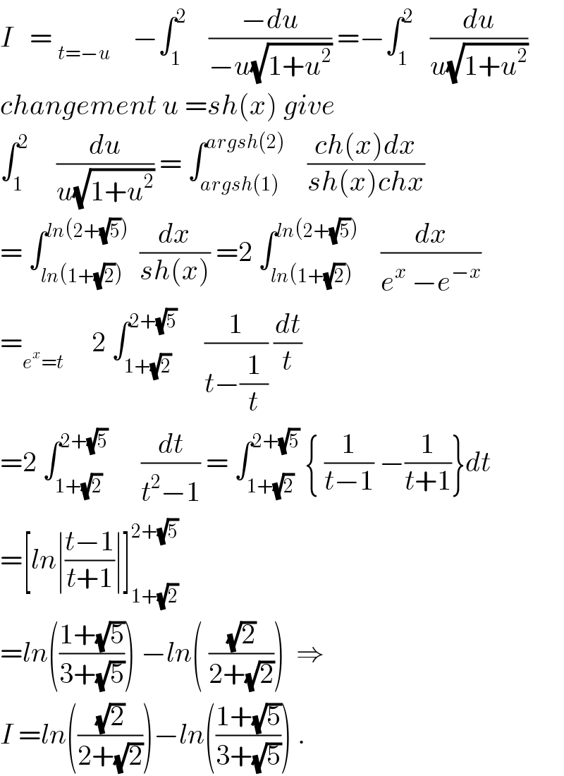 I   = _(t=−u)     −∫_1 ^2     ((−du)/(−u(√(1+u^2 )))) =−∫_1 ^2    (du/(u(√(1+u^2 ))))  changement u =sh(x) give  ∫_1 ^2      (du/(u(√(1+u^2 )))) = ∫_(argsh(1)) ^(argsh(2))     ((ch(x)dx)/(sh(x)chx))  = ∫_(ln(1+(√2))) ^(ln(2+(√5)))   (dx/(sh(x))) =2 ∫_(ln(1+(√2))) ^(ln(2+(√5)))     (dx/(e^x  −e^(−x) ))  =_(e^x =t)      2 ∫_(1+(√2)) ^(2+(√5))      (1/(t−(1/t))) (dt/t)  =2 ∫_(1+(√2)) ^(2+(√5))       (dt/(t^2 −1)) = ∫_(1+(√2)) ^(2+(√5))  { (1/(t−1)) −(1/(t+1))}dt  =[ln∣((t−1)/(t+1))∣]_(1+(√2)) ^(2+(√5))   =ln(((1+(√5))/(3+(√5)))) −ln( ((√2)/(2+(√2))))  ⇒  I =ln(((√2)/(2+(√2))))−ln(((1+(√5))/(3+(√5)))) .  