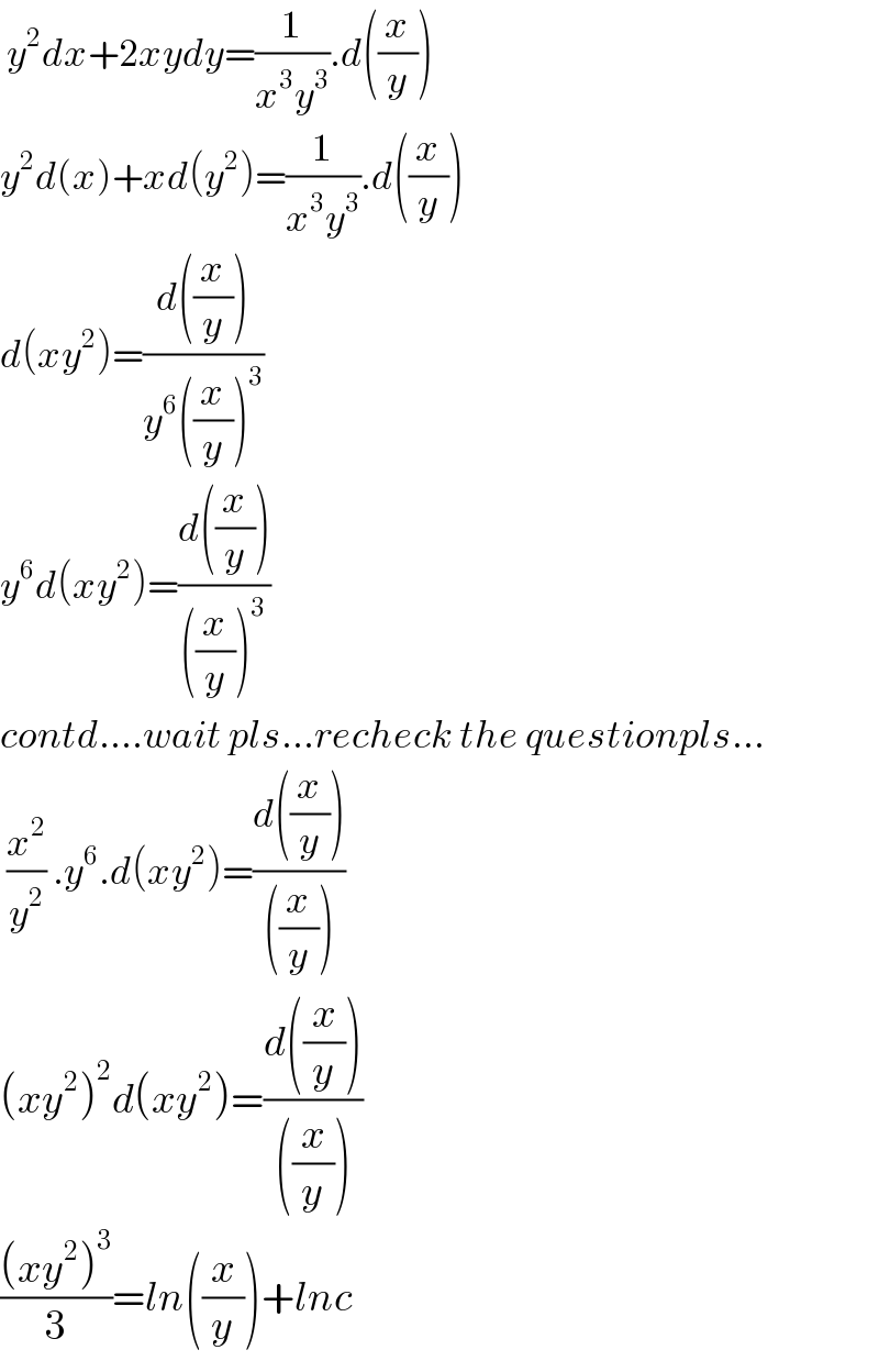  y^2 dx+2xydy=(1/(x^3 y^3 )).d((x/y))  y^2 d(x)+xd(y^2 )=(1/(x^3 y^3 )).d((x/y))  d(xy^2 )=((d((x/y)))/(y^6 ((x/y))^3 ))  y^6 d(xy^2 )=((d((x/y)))/(((x/y))^3 ))  contd....wait pls...recheck the questionpls...   (x^2 /y^2 ) .y^6 .d(xy^2 )=((d((x/y)))/(((x/y))))  (xy^2 )^2 d(xy^2 )=((d((x/y)))/(((x/y))))  (((xy^2 )^3 )/3)=ln((x/y))+lnc  