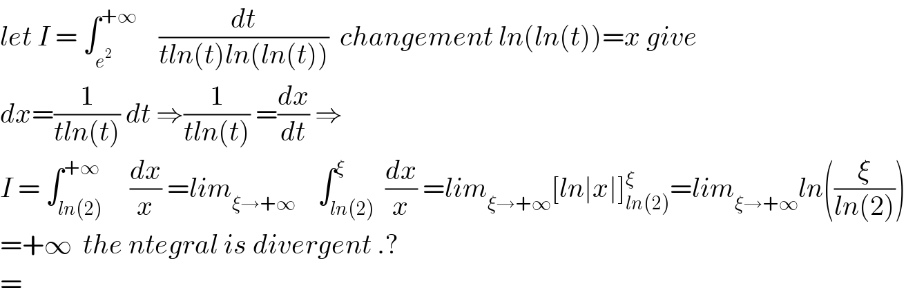 let I = ∫_e^2  ^(+∞)     (dt/(tln(t)ln(ln(t))))  changement ln(ln(t))=x give  dx=(1/(tln(t))) dt ⇒(1/(tln(t))) =(dx/dt) ⇒  I = ∫_(ln(2)) ^(+∞)     (dx/x) =lim_(ξ→+∞)     ∫_(ln(2)) ^ξ  (dx/x) =lim_(ξ→+∞) [ln∣x∣]_(ln(2)) ^ξ =lim_(ξ→+∞) ln((ξ/(ln(2))))  =+∞  the ntegral is divergent .?  =  