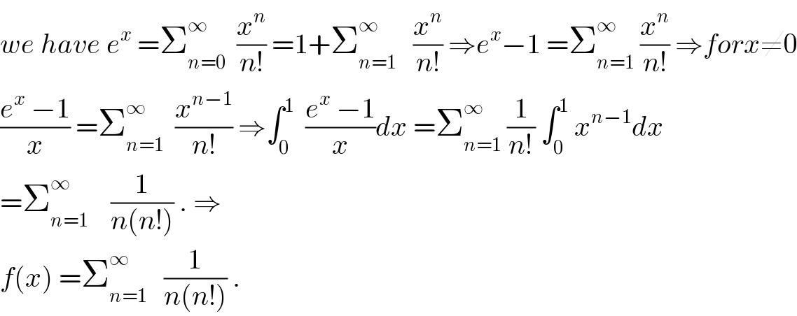 we have e^x  =Σ_(n=0) ^∞   (x^n /(n!)) =1+Σ_(n=1) ^∞    (x^n /(n!)) ⇒e^x −1 =Σ_(n=1) ^∞  (x^n /(n!)) ⇒forx≠0  ((e^x  −1)/x) =Σ_(n=1) ^∞   (x^(n−1) /(n!)) ⇒∫_0 ^1   ((e^x  −1)/x)dx =Σ_(n=1) ^∞  (1/(n!)) ∫_0 ^1  x^(n−1) dx  =Σ_(n=1) ^∞     (1/(n(n!))) . ⇒  f(x) =Σ_(n=1) ^∞    (1/(n(n!))) .  