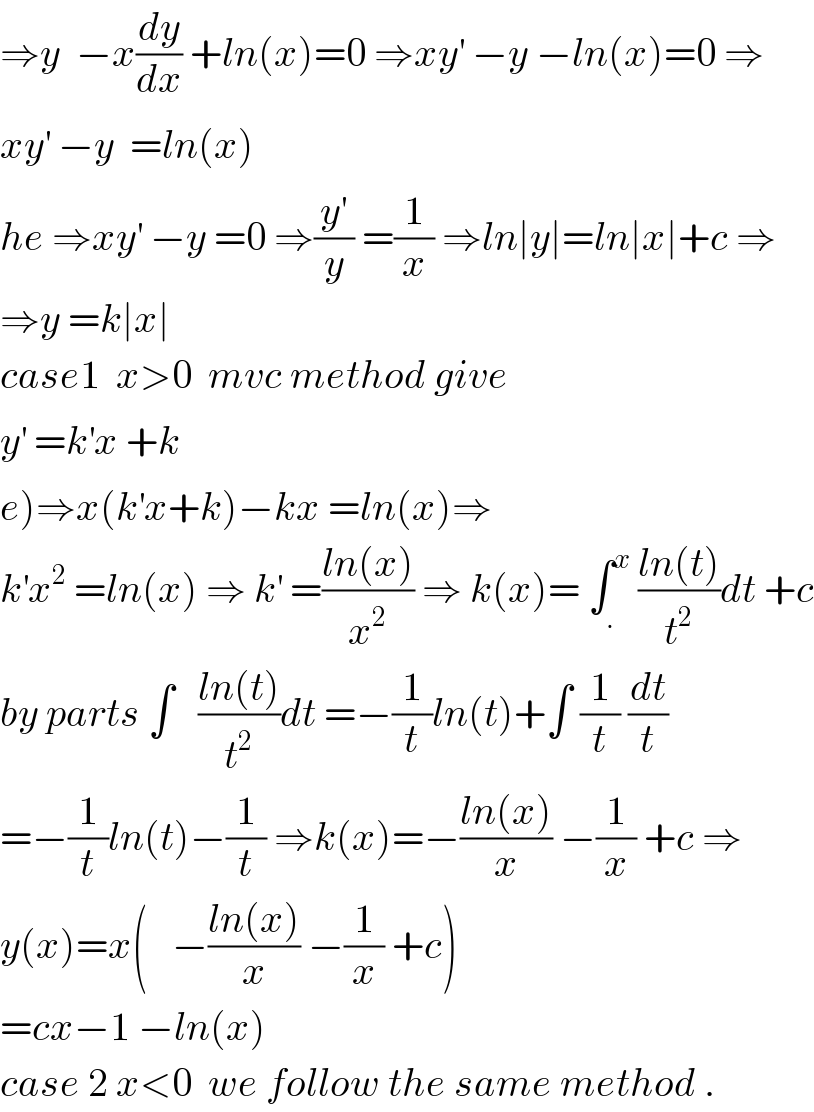 ⇒y  −x(dy/dx) +ln(x)=0 ⇒xy^′  −y −ln(x)=0 ⇒  xy^′  −y  =ln(x)    he ⇒xy^′  −y =0 ⇒(y^′ /y) =(1/x) ⇒ln∣y∣=ln∣x∣+c ⇒  ⇒y =k∣x∣   case1  x>0  mvc method give   y^′  =k^′ x +k  e)⇒x(k^′ x+k)−kx =ln(x)⇒  k^′ x^2  =ln(x) ⇒ k^′  =((ln(x))/x^2 ) ⇒ k(x)= ∫_. ^x  ((ln(t))/t^2 )dt +c  by parts ∫   ((ln(t))/t^2 )dt =−(1/t)ln(t)+∫ (1/t) (dt/t)  =−(1/t)ln(t)−(1/t) ⇒k(x)=−((ln(x))/x) −(1/x) +c ⇒  y(x)=x(   −((ln(x))/x) −(1/x) +c)  =cx−1 −ln(x)  case 2 x<0  we follow the same method .  