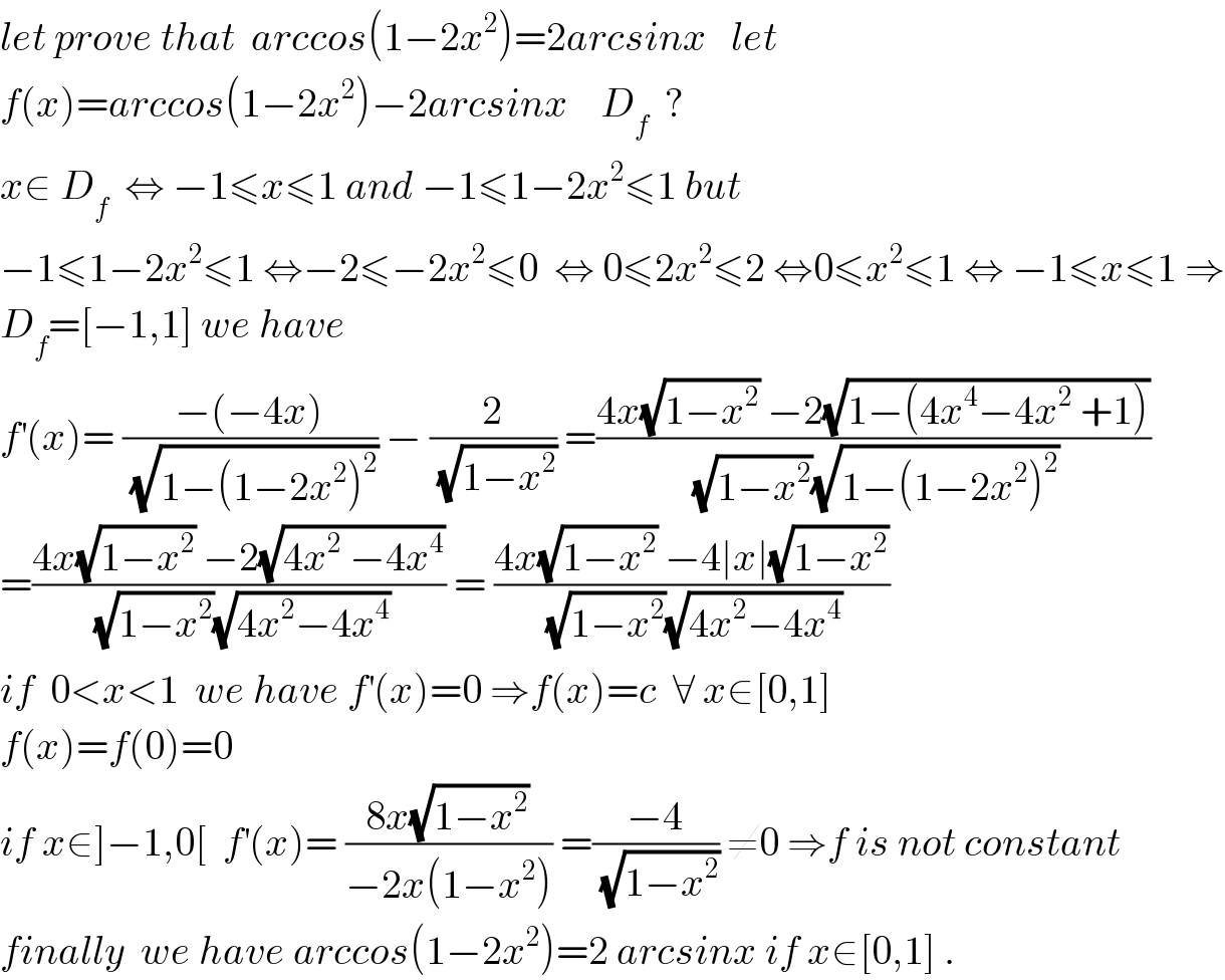 let prove that  arccos(1−2x^2 )=2arcsinx   let  f(x)=arccos(1−2x^2 )−2arcsinx    D_f   ?  x∈ D_f   ⇔ −1≤x≤1 and −1≤1−2x^2 ≤1 but  −1≤1−2x^2 ≤1 ⇔−2≤−2x^2 ≤0  ⇔ 0≤2x^2 ≤2 ⇔0≤x^2 ≤1 ⇔ −1≤x≤1 ⇒  D_f =[−1,1] we have  f^′ (x)= ((−(−4x))/(√(1−(1−2x^2 )^2 ))) − (2/(√(1−x^2 ))) =((4x(√(1−x^2 )) −2(√(1−(4x^4 −4x^2  +1))))/((√(1−x^2 ))(√(1−(1−2x^2 )^2 ))))  =((4x(√(1−x^2 )) −2(√(4x^2  −4x^4 )))/((√(1−x^2 ))(√(4x^2 −4x^4 )))) = ((4x(√(1−x^2 )) −4∣x∣(√(1−x^2 )))/((√(1−x^2 ))(√(4x^2 −4x^4 ))))  if  0<x<1  we have f^′ (x)=0 ⇒f(x)=c  ∀ x∈[0,1]   f(x)=f(0)=0  if x∈]−1,0[  f^′ (x)= ((8x(√(1−x^2 )))/(−2x(1−x^2 ))) =((−4)/(√(1−x^2 ))) ≠0 ⇒f is not constant  finally  we have arccos(1−2x^2 )=2 arcsinx if x∈[0,1] .  