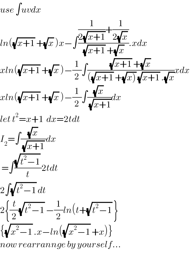 use ∫uvdx  ln((√(x+1)) +(√x) )x−∫(((1/(2(√(x+1))))+(1/(2(√x) )))/((√(x+1)) +(√x) )).xdx  xln((√(x+1)) +(√x) )−(1/2)∫(((√(x+1)) +(√x) )/(((√(x+1)) +(√(x))) (√(x+1)) .(√x)))xdx  xln((√(x+1)) +(√x) )−(1/2)∫(((√x) )/(√(x+1)))dx  let t^2 =x+1  dx=2tdt  I_2 =∫(((√x) )/((√(x+1)) ))dx   =∫(((√(t^2 −1)) )/t)2tdt  2∫(√(t^2 −1)) dt  2{(t/2)(√(t^2 −1)) −(1/2)ln(t+(√(t^2 −1)) }  {(√(x^2 −1)) .x−ln((√(x^2 −1)) +x)}  now rearrannge by yourself...  