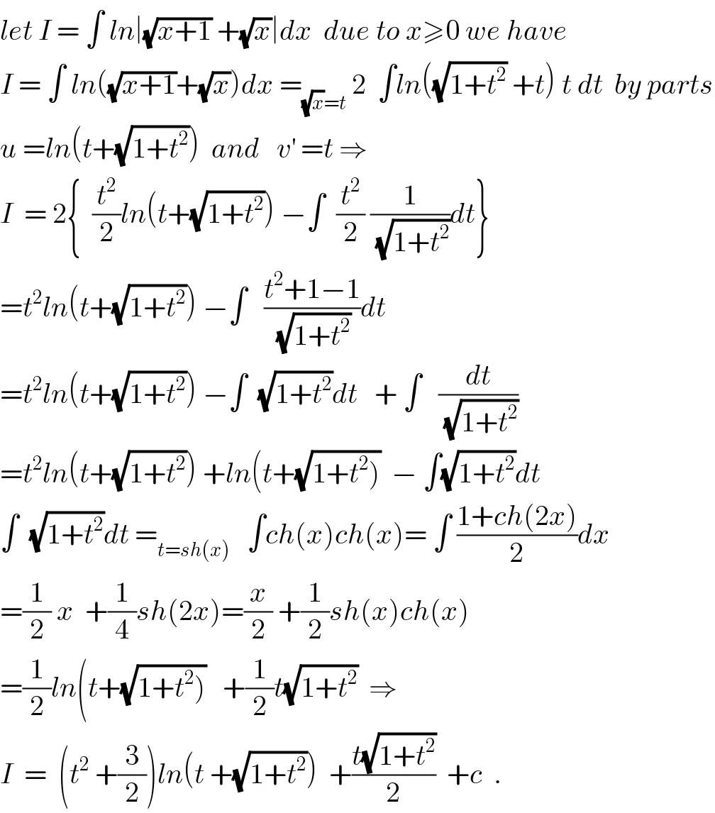 let I = ∫ ln∣(√(x+1)) +(√x)∣dx  due to x≥0 we have  I = ∫ ln((√(x+1))+(√x))dx =_((√x)=t)  2  ∫ln((√(1+t^2 )) +t) t dt  by parts  u =ln(t+(√(1+t^2 )))  and   v^′  =t ⇒  I  = 2{  (t^2 /2)ln(t+(√(1+t^2 ))) −∫  (t^2 /2) (1/(√(1+t^2 )))dt}  =t^2 ln(t+(√(1+t^2 ))) −∫   ((t^2 +1−1)/(√(1+t^2 )))dt  =t^2 ln(t+(√(1+t^2 ))) −∫  (√(1+t^2 ))dt   + ∫   (dt/(√(1+t^2 )))  =t^2 ln(t+(√(1+t^2 ))) +ln(t+(√(1+t^2 )))  − ∫(√(1+t^2 ))dt  ∫  (√(1+t^2 ))dt =_(t=sh(x))    ∫ch(x)ch(x)= ∫ ((1+ch(2x))/2)dx  =(1/2) x  +(1/4)sh(2x)=(x/2) +(1/2)sh(x)ch(x)  =(1/2)ln(t+(√(1+t^2 )))   +(1/2)t(√(1+t^2 ))  ⇒  I  =  (t^2  +(3/2))ln(t +(√(1+t^2 )))  +((t(√(1+t^2 )))/2)  +c  .  