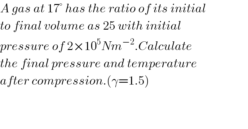 A gas at 17° has the ratio of its initial  to final volume as 25 with initial  pressure of 2×10^5 Nm^(−2) .Calculate  the final pressure and temperature  after compression.(γ=1.5)  
