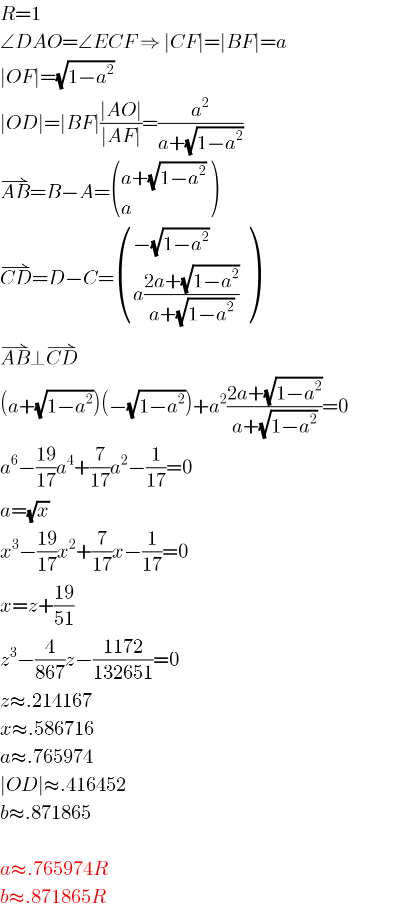 R=1  ∠DAO=∠ECF ⇒ ∣CF∣=∣BF∣=a  ∣OF∣=(√(1−a^2 ))  ∣OD∣=∣BF∣((∣AO∣)/(∣AF∣))=(a^2 /(a+(√(1−a^2 ))))  AB^(⇀) =B−A= (((a+(√(1−a^2 )))),(a) )  CD^(⇀) =D−C= (((−(√(1−a^2 )))),((a((2a+(√(1−a^2 )))/(a+(√(1−a^2 )))))) )  AB^(⇀) ⊥CD^(⇀)   (a+(√(1−a^2 )))(−(√(1−a^2 )))+a^2 ((2a+(√(1−a^2 )))/(a+(√(1−a^2 ))))=0  a^6 −((19)/(17))a^4 +(7/(17))a^2 −(1/(17))=0  a=(√x)  x^3 −((19)/(17))x^2 +(7/(17))x−(1/(17))=0  x=z+((19)/(51))  z^3 −(4/(867))z−((1172)/(132651))=0  z≈.214167  x≈.586716  a≈.765974  ∣OD∣≈.416452  b≈.871865    a≈.765974R  b≈.871865R  