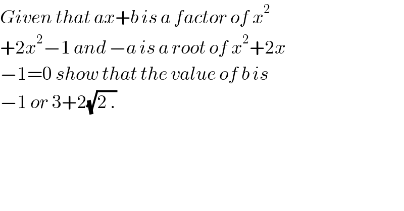 Given that ax+b is a factor of x^2   +2x^2 −1 and −a is a root of x^2 +2x  −1=0 show that the value of b is  −1 or 3+2(√(2 .))  