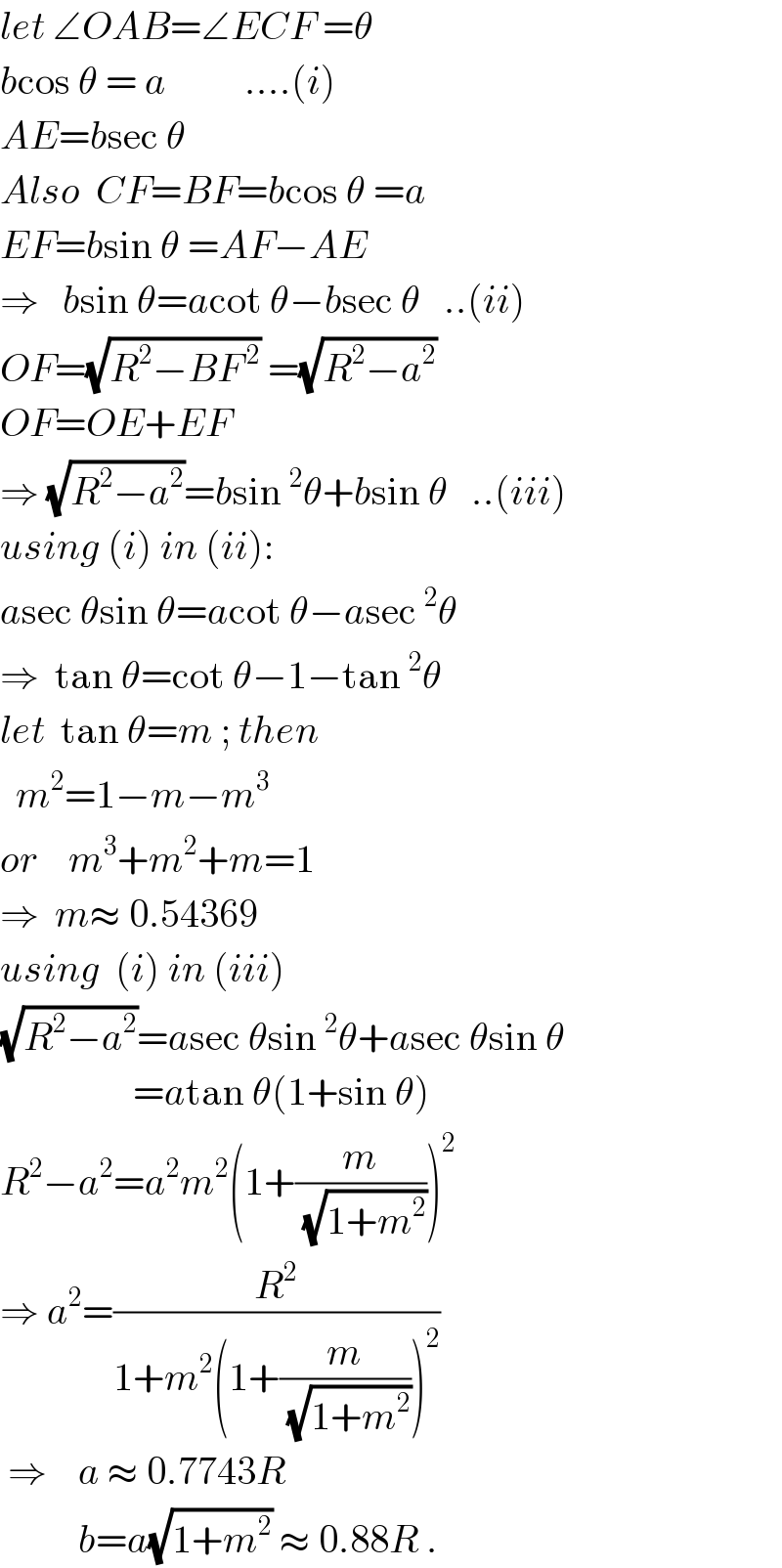 let ∠OAB=∠ECF =θ  bcos θ = a          ....(i)  AE=bsec θ          Also  CF=BF=bcos θ =a  EF=bsin θ =AF−AE  ⇒   bsin θ=acot θ−bsec θ   ..(ii)  OF=(√(R^2 −BF^( 2) )) =(√(R^2 −a^2 ))  OF=OE+EF  ⇒ (√(R^2 −a^2 ))=bsin^2 θ+bsin θ   ..(iii)  using (i) in (ii):  asec θsin θ=acot θ−asec^2 θ  ⇒  tan θ=cot θ−1−tan^2 θ  let  tan θ=m ; then    m^2 =1−m−m^3   or    m^3 +m^2 +m=1  ⇒  m≈ 0.54369  using  (i) in (iii)  (√(R^2 −a^2 ))=asec θsin^2 θ+asec θsin θ                   =atan θ(1+sin θ)  R^2 −a^2 =a^2 m^2 (1+(m/(√(1+m^2 ))))^2   ⇒ a^2 =(R^2 /(1+m^2 (1+(m/(√(1+m^2 ))))^2 ))   ⇒    a ≈ 0.7743R            b=a(√(1+m^2 )) ≈ 0.88R .  