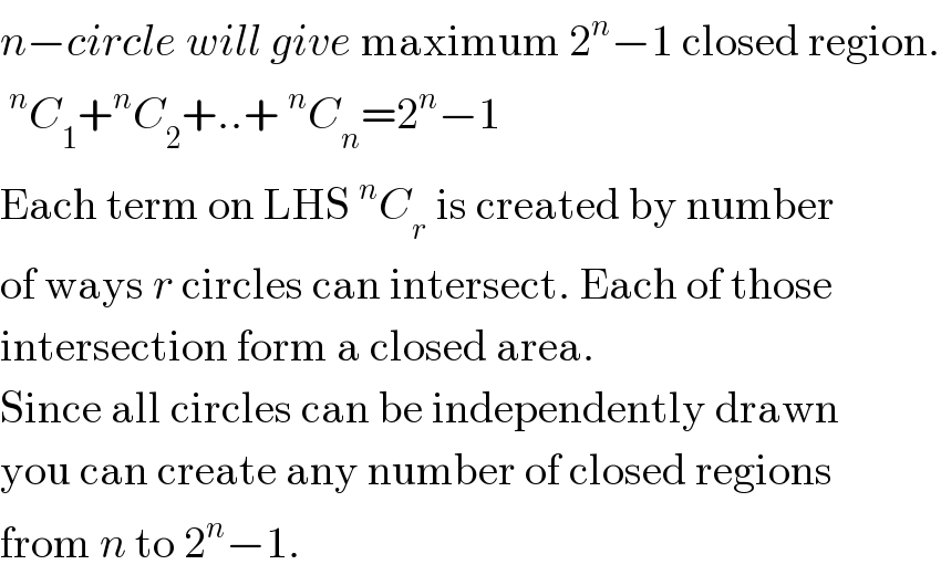 n−circle will give maximum 2^n −1 closed region.  ^n C_1 +^n C_2 +..+^n C_n =2^n −1  Each term on LHS^n C_r  is created by number  of ways r circles can intersect. Each of those  intersection form a closed area.  Since all circles can be independently drawn  you can create any number of closed regions  from n to 2^n −1.  