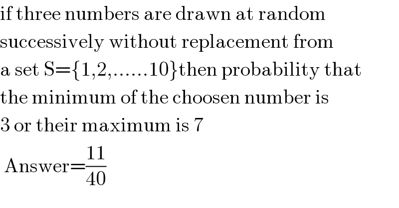 if three numbers are drawn at random  successively without replacement from  a set S={1,2,......10}then probability that  the minimum of the choosen number is  3 or their maximum is 7           Answer=((11)/(40))  