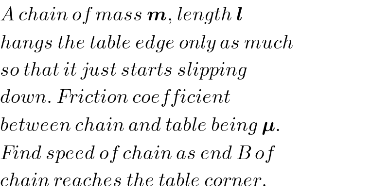 A chain of mass m, length l  hangs the table edge only as much  so that it just starts slipping  down. Friction coefficient   between chain and table being 𝛍.  Find speed of chain as end B of  chain reaches the table corner.  