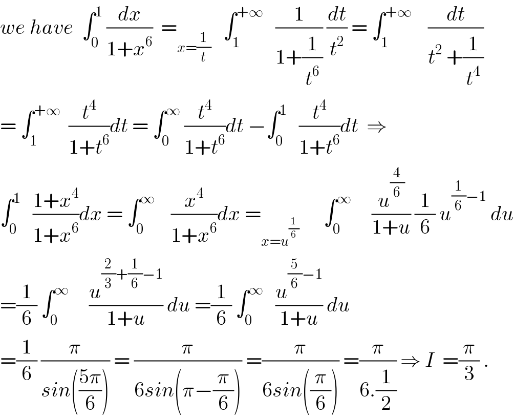 we have  ∫_0 ^1  (dx/(1+x^6 ))  =_(x=(1/t))    ∫_1 ^(+∞)    (1/(1+(1/t^6 ))) (dt/t^2 ) = ∫_1 ^(+∞)     (dt/(t^2  +(1/t^4 )))  = ∫_1 ^(+∞)   (t^4 /(1+t^6 ))dt = ∫_0 ^∞  (t^4 /(1+t^6 ))dt −∫_0 ^1    (t^4 /(1+t^6 ))dt  ⇒  ∫_0 ^1    ((1+x^4 )/(1+x^6 ))dx = ∫_0 ^∞     (x^4 /(1+x^6 ))dx =_(x=u^(1/6) )       ∫_0 ^∞      (u^(4/6) /(1+u)) (1/6) u^((1/6)−1)  du  =(1/6) ∫_0 ^∞      (u^((2/3)+(1/6)−1) /(1+u)) du =(1/6) ∫_0 ^∞    (u^((5/6)−1) /(1+u)) du  =(1/6) (π/(sin(((5π)/6)))) = (π/(6sin(π−(π/6)))) =(π/(6sin((π/6)))) =(π/(6.(1/2))) ⇒ I  =(π/3) .  
