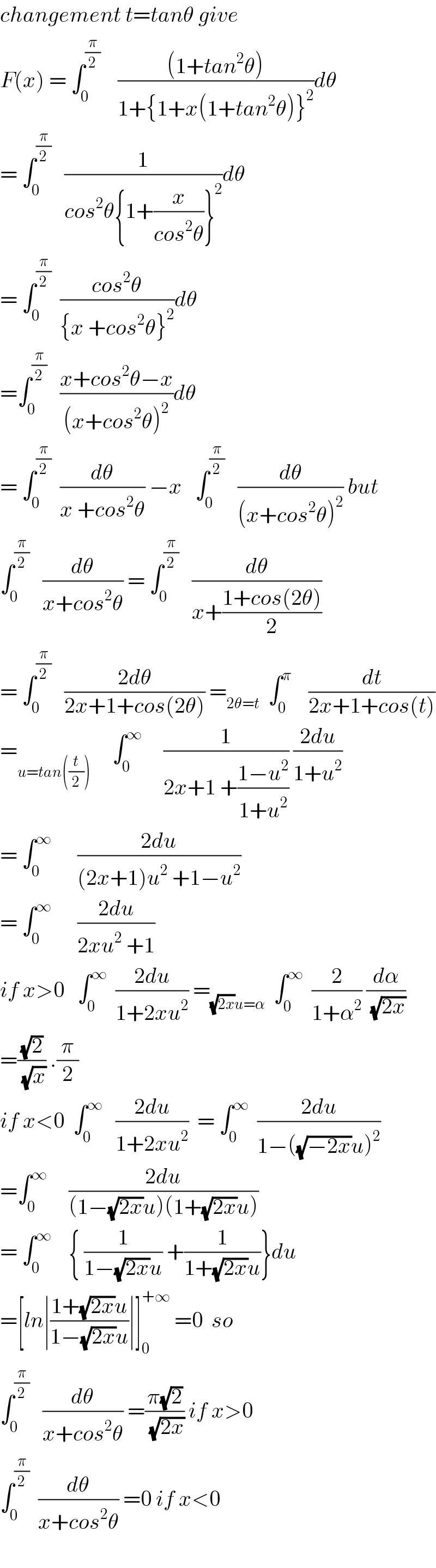 changement t=tanθ give  F(x) = ∫_0 ^(π/2)     (((1+tan^2 θ))/(1+{1+x(1+tan^2 θ)}^2 ))dθ  = ∫_0 ^(π/2)    (1/(cos^2 θ{1+(x/(cos^2 θ))}^2 ))dθ  = ∫_0 ^(π/2)   ((cos^2 θ)/({x +cos^2 θ}^2 ))dθ  =∫_0 ^(π/2)    ((x+cos^2 θ−x)/((x+cos^2 θ)^2 ))dθ  = ∫_0 ^(π/2)   (dθ/(x +cos^2 θ)) −x   ∫_0 ^(π/2)    (dθ/((x+cos^2 θ)^2 )) but  ∫_0 ^(π/2)    (dθ/(x+cos^2 θ)) = ∫_0 ^(π/2)    (dθ/(x+((1+cos(2θ))/2)))  = ∫_0 ^(π/2)    ((2dθ)/(2x+1+cos(2θ))) =_(2θ=t)   ∫_0 ^π     (dt/(2x+1+cos(t)))  =_(u=tan((t/2)))      ∫_0 ^∞      (1/(2x+1 +((1−u^2 )/(1+u^2 )))) ((2du)/(1+u^2 ))  = ∫_0 ^∞       ((2du)/((2x+1)u^2  +1−u^2 ))  = ∫_0 ^∞       ((2du)/(2xu^2  +1))  if x>0   ∫_0 ^∞   ((2du)/(1+2xu^2 )) =_((√(2x))u=α)   ∫_0 ^∞   (2/(1+α^2 )) (dα/(√(2x)))  =((√2)/(√x)) .(π/2)  if x<0  ∫_0 ^∞    ((2du)/(1+2xu^2 ))  = ∫_0 ^∞   ((2du)/(1−((√(−2x))u)^2 ))  =∫_0 ^∞      ((2du)/((1−(√(2x))u)(1+(√(2x))u)))  = ∫_0 ^∞     { (1/(1−(√(2x))u)) +(1/(1+(√(2x))u))}du  =[ln∣((1+(√(2x))u)/(1−(√(2x))u))∣]_0 ^(+∞)  =0  so  ∫_0 ^(π/2)    (dθ/(x+cos^2 θ)) =((π(√2))/(√(2x))) if x>0  ∫_0 ^(π/2)   (dθ/(x+cos^2 θ)) =0 if x<0    