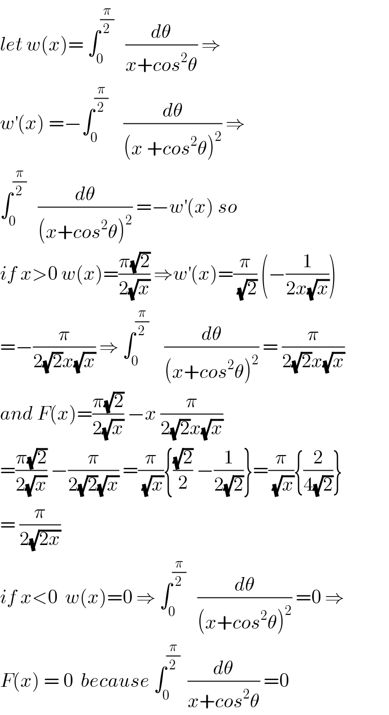 let w(x)= ∫_0 ^(π/2)    (dθ/(x+cos^2 θ)) ⇒  w^′ (x) =−∫_0 ^(π/2)     (dθ/((x +cos^2 θ)^2 )) ⇒  ∫_0 ^(π/2)    (dθ/((x+cos^2 θ)^2 )) =−w^′ (x) so  if x>0 w(x)=((π(√2))/(2(√x))) ⇒w^′ (x)=(π/(√2)) (−(1/(2x(√x))))  =−(π/(2(√2)x(√x))) ⇒ ∫_0 ^(π/2)     (dθ/((x+cos^2 θ)^2 )) = (π/(2(√2)x(√x)))  and F(x)=((π(√2))/(2(√x))) −x (π/(2(√2)x(√x)))  =((π(√2))/(2(√x))) −(π/(2(√2)(√x))) =(π/(√x)){((√2)/2) −(1/(2(√2)))}=(π/(√x)){(2/(4(√2)))}  = (π/(2(√(2x))))  if x<0  w(x)=0 ⇒ ∫_0 ^(π/2)    (dθ/((x+cos^2 θ)^2 )) =0 ⇒  F(x) = 0  because ∫_0 ^(π/2)   (dθ/(x+cos^2 θ)) =0  