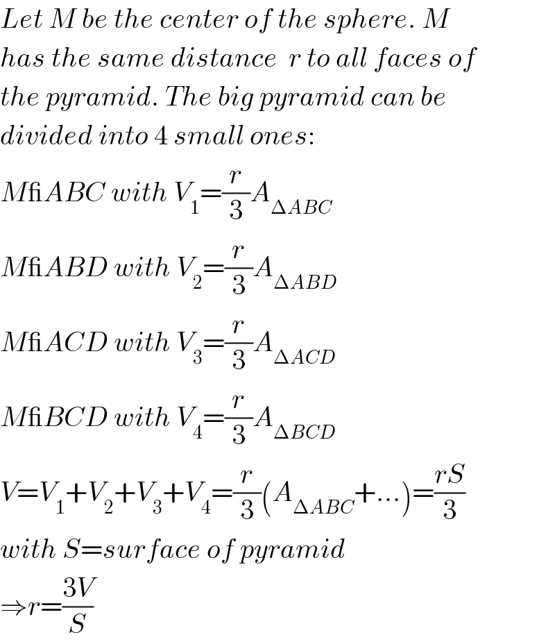 Let M be the center of the sphere. M  has the same distance  r to all faces of  the pyramid. The big pyramid can be  divided into 4 small ones:  M_ABC with V_1 =(r/3)A_(ΔABC)   M_ABD with V_2 =(r/3)A_(ΔABD)   M_ACD with V_3 =(r/3)A_(ΔACD)   M_BCD with V_4 =(r/3)A_(ΔBCD)   V=V_1 +V_2 +V_3 +V_4 =(r/3)(A_(ΔABC) +...)=((rS)/3)  with S=surface of pyramid  ⇒r=((3V)/S)  