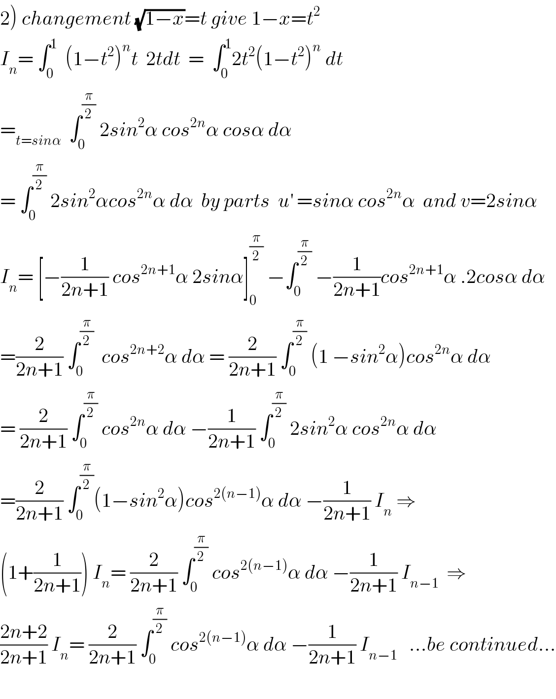 2) changement (√(1−x))=t give 1−x=t^2   I_n = ∫_0 ^1   (1−t^2 )^n t  2tdt  =  ∫_0 ^1 2t^2 (1−t^2 )^n  dt  =_(t=sinα)   ∫_0 ^(π/2)  2sin^2 α cos^(2n) α cosα dα  = ∫_0 ^(π/2)  2sin^2 αcos^(2n) α dα  by parts  u^′  =sinα cos^(2n) α  and v=2sinα  I_n = [−(1/(2n+1)) cos^(2n+1) α 2sinα]_0 ^(π/2)  −∫_0 ^(π/2)  −(1/(2n+1))cos^(2n+1) α .2cosα dα  =(2/(2n+1)) ∫_0 ^(π/2)   cos^(2n+2) α dα = (2/(2n+1)) ∫_0 ^(π/2)  (1 −sin^2 α)cos^(2n) α dα  = (2/(2n+1)) ∫_0 ^(π/2)  cos^(2n) α dα −(1/(2n+1)) ∫_0 ^(π/2)  2sin^2 α cos^(2n) α dα  =(2/(2n+1)) ∫_0 ^(π/2) (1−sin^2 α)cos^(2(n−1)) α dα −(1/(2n+1)) I_n  ⇒  (1+(1/(2n+1))) I_n = (2/(2n+1)) ∫_0 ^(π/2)  cos^(2(n−1)) α dα −(1/(2n+1)) I_(n−1)   ⇒  ((2n+2)/(2n+1)) I_n = (2/(2n+1)) ∫_0 ^(π/2)  cos^(2(n−1)) α dα −(1/(2n+1)) I_(n−1)    ...be continued...    