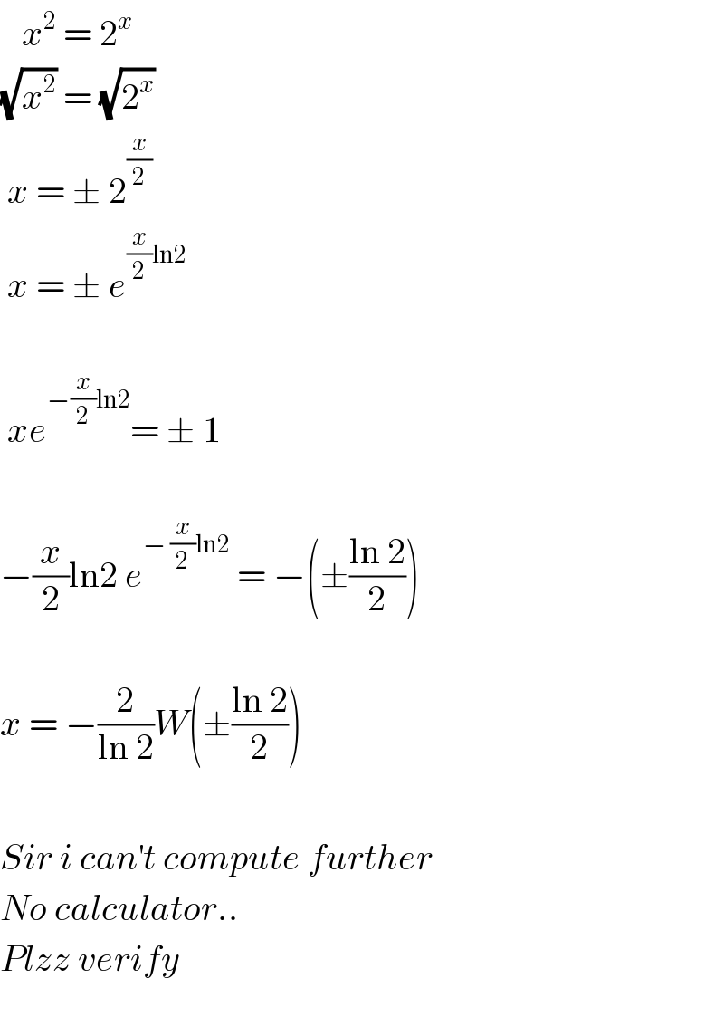    x^2  = 2^x   (√x^2 ) = (√2^x )   x = ± 2^(x/2)    x = ± e^((x/2)ln2 )      xe^(−(x/2)ln2) = ± 1    −(x/2)ln2 e^(− (x/2)ln2)  = −(±((ln 2)/2))    x = −(2/(ln 2))W(±((ln 2)/2))    Sir i can^′ t compute further  No calculator..  Plzz verify    