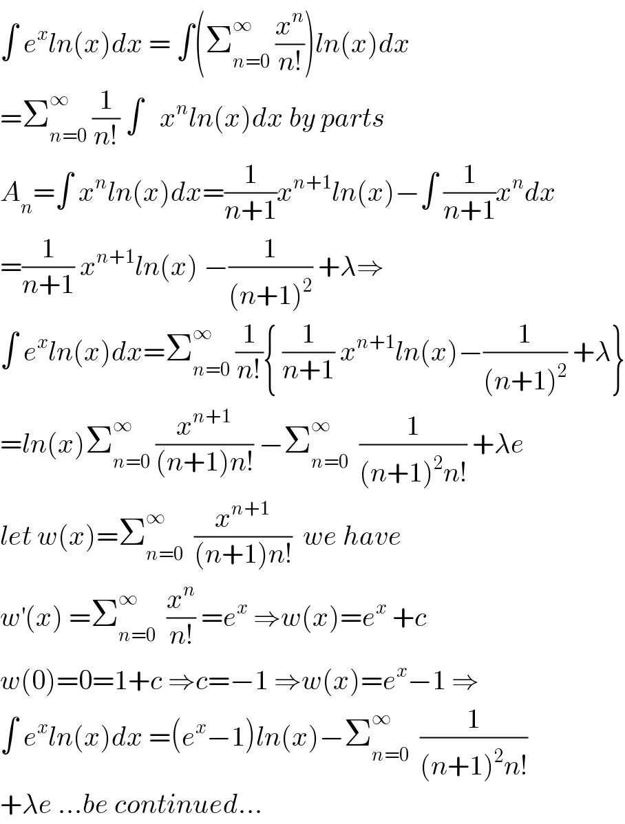 ∫ e^x ln(x)dx = ∫(Σ_(n=0) ^∞  (x^n /(n!)))ln(x)dx  =Σ_(n=0) ^∞  (1/(n!)) ∫   x^n ln(x)dx by parts  A_n =∫ x^n ln(x)dx=(1/(n+1))x^(n+1) ln(x)−∫ (1/(n+1))x^n dx  =(1/(n+1)) x^(n+1) ln(x) −(1/((n+1)^2 )) +λ⇒  ∫ e^x ln(x)dx=Σ_(n=0) ^∞  (1/(n!)){ (1/(n+1)) x^(n+1) ln(x)−(1/((n+1)^2 )) +λ}  =ln(x)Σ_(n=0) ^∞  (x^(n+1) /((n+1)n!)) −Σ_(n=0) ^∞   (1/((n+1)^2 n!)) +λe  let w(x)=Σ_(n=0) ^∞   (x^(n+1) /((n+1)n!))  we have  w^′ (x) =Σ_(n=0) ^∞   (x^n /(n!)) =e^x  ⇒w(x)=e^x  +c   w(0)=0=1+c ⇒c=−1 ⇒w(x)=e^x −1 ⇒  ∫ e^x ln(x)dx =(e^x −1)ln(x)−Σ_(n=0) ^∞   (1/((n+1)^2 n!))  +λe ...be continued...  