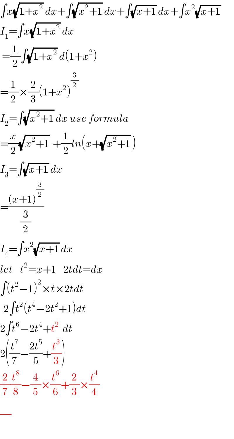 ∫x(√(1+x^2 )) dx+∫(√(x^2 +1)) dx+∫(√(x+1)) dx+∫x^2 (√(x+1))  I_1 =∫x(√(1+x^2 )) dx   =(1/2)∫(√(1+x^2 )) d(1+x^2 )  =(1/2)×(2/3)(1+x^2 )^(3/2)   I_2 =∫(√(x^2 +1)) dx use formula  =(x/2)(√(x^2 +1))  +(1/2)ln(x+(√(x^2 +1)) )  I_3 =∫(√(x+1)) dx  =(((x+1)^(3/2) )/(3/2))  I_4 =∫x^2 (√(x+1)) dx  let    t^2 =x+1    2tdt=dx  ∫(t^2 −1)^2 ×t×2tdt    2∫t^2 (t^4 −2t^2 +1)dt  2∫t^6 −2t^4 +t^2   dt  2((t^7 /7)−((2t^5 )/5)+(t^3 /3))  (2/7)(t^8 /8)−(4/5)×(t^6 /6)+(2/3)×(t^4 /4)  (/)  