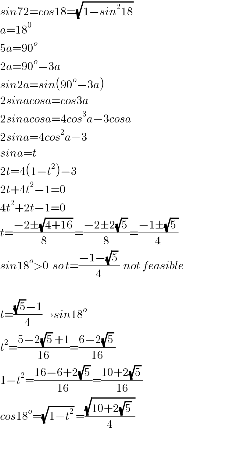 sin72=cos18=(√(1−sin^2 18))   a=18^0   5a=90^o   2a=90^o −3a  sin2a=sin(90^o −3a)  2sinacosa=cos3a  2sinacosa=4cos^3 a−3cosa  2sina=4cos^2 a−3  sina=t  2t=4(1−t^2 )−3  2t+4t^2 −1=0  4t^2 +2t−1=0  t=((−2±(√(4+16)) )/8)=((−2±2(√5) )/8)=((−1±(√(5 )))/4)  sin18^o >0  so t=((−1−(√5) )/4)  not feasible    t=(((√5)−1)/4)→sin18^o   t^2 =((5−2(√5) +1)/(16))=((6−2(√5) )/(16))  1−t^2 =((16−6+2(√5) )/(16))=((10+2(√5) )/(16))  cos18^o =(√(1−t^2 )) =((√(10+2(√5)  ))/4)    