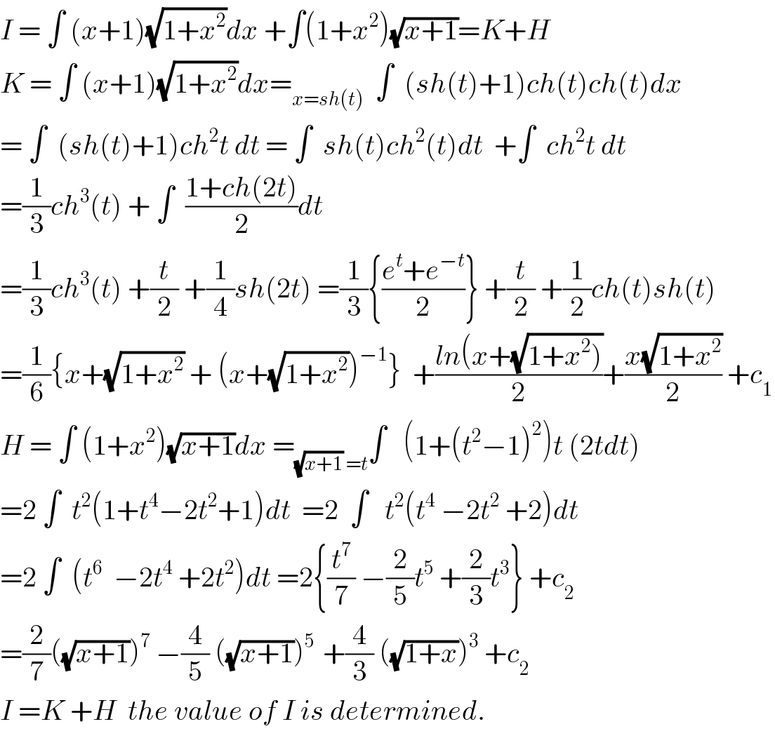 I = ∫ (x+1)(√(1+x^2 ))dx +∫(1+x^2 )(√(x+1))=K+H  K = ∫ (x+1)(√(1+x^2 ))dx=_(x=sh(t))   ∫  (sh(t)+1)ch(t)ch(t)dx  = ∫  (sh(t)+1)ch^2 t dt = ∫  sh(t)ch^2 (t)dt  +∫  ch^2 t dt  =(1/3)ch^3 (t) + ∫  ((1+ch(2t))/2)dt  =(1/3)ch^3 (t) +(t/2) +(1/4)sh(2t) =(1/3){((e^t +e^(−t) )/2)} +(t/2) +(1/2)ch(t)sh(t)  =(1/6){x+(√(1+x^2 )) + (x+(√(1+x^2 )))^(−1) }  +((ln(x+(√(1+x^2 ))))/2)+((x(√(1+x^2 )))/2) +c_1   H = ∫ (1+x^2 )(√(x+1))dx =_((√(x+1)) =t) ∫   (1+(t^2 −1)^2 )t (2tdt)  =2 ∫  t^2 (1+t^4 −2t^2 +1)dt  =2  ∫   t^2 (t^4  −2t^2  +2)dt  =2 ∫  (t^6   −2t^4  +2t^2 )dt =2{(t^7 /7) −(2/5)t^5  +(2/3)t^3 } +c_2   =(2/7)((√(x+1)))^7  −(4/5) ((√(x+1)))^(5 )  +(4/3) ((√(1+x)))^3  +c_2   I =K +H  the value of I is determined.  