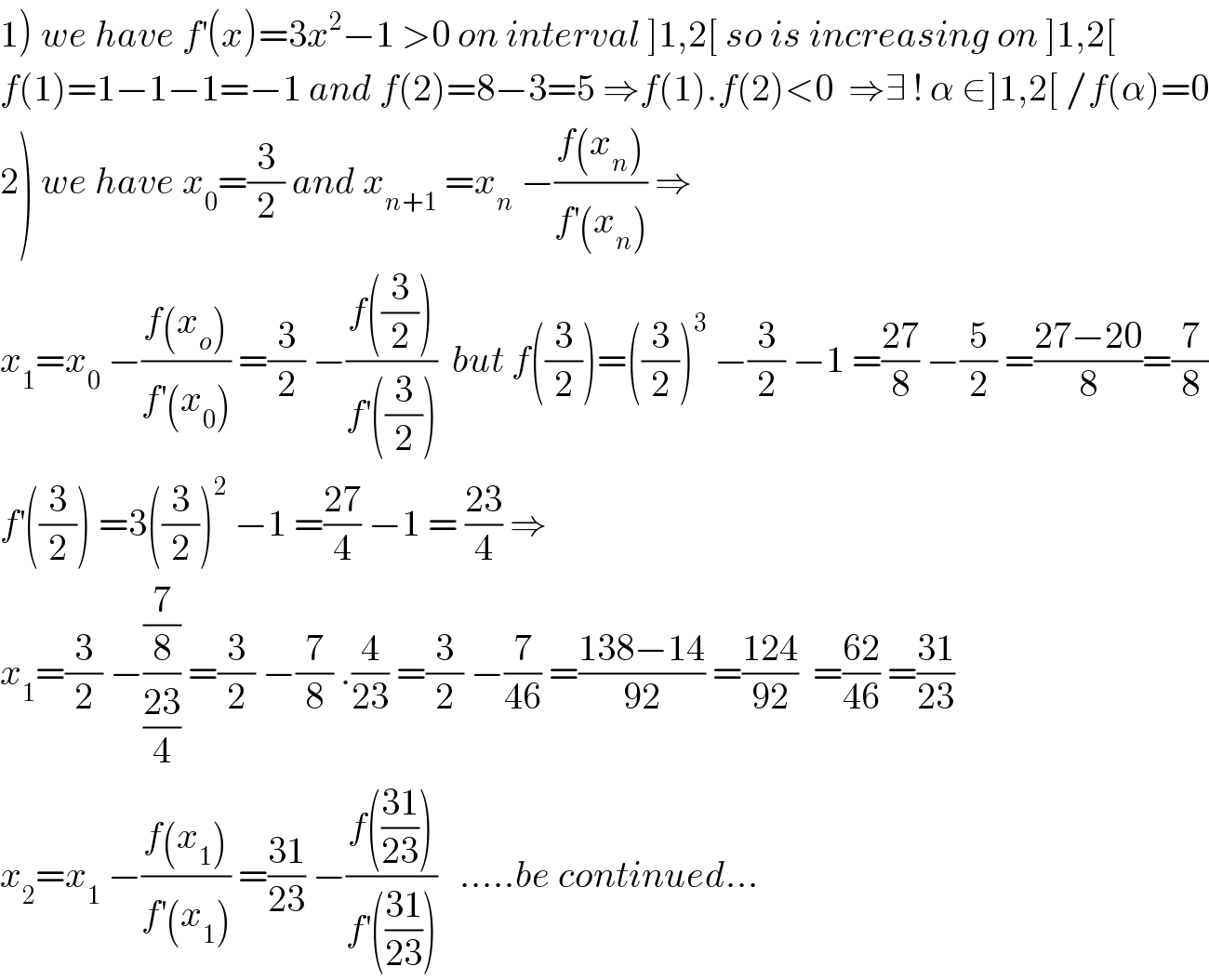 1) we have f^′ (x)=3x^2 −1 >0 on interval ]1,2[ so is increasing on ]1,2[  f(1)=1−1−1=−1 and f(2)=8−3=5 ⇒f(1).f(2)<0  ⇒∃ ! α ∈]1,2[ /f(α)=0  2) we have x_0 =(3/2) and x_(n+1)  =x_n  −((f(x_n ))/(f^′ (x_n ))) ⇒  x_1 =x_0  −((f(x_o ))/(f^′ (x_0 ))) =(3/2) −((f((3/2)))/(f^′ ((3/2))))  but f((3/2))=((3/2))^3  −(3/2) −1 =((27)/8) −(5/2) =((27−20)/8)=(7/8)  f^′ ((3/2)) =3((3/2))^2  −1 =((27)/4) −1 = ((23)/4) ⇒  x_1 =(3/2) −((7/8)/((23)/4)) =(3/2) −(7/8) .(4/(23)) =(3/2) −(7/(46)) =((138−14)/(92)) =((124)/(92))  =((62)/(46)) =((31)/(23))  x_2 =x_1  −((f(x_1 ))/(f^′ (x_1 ))) =((31)/(23)) −((f(((31)/(23))))/(f^′ (((31)/(23)))))   .....be continued...  