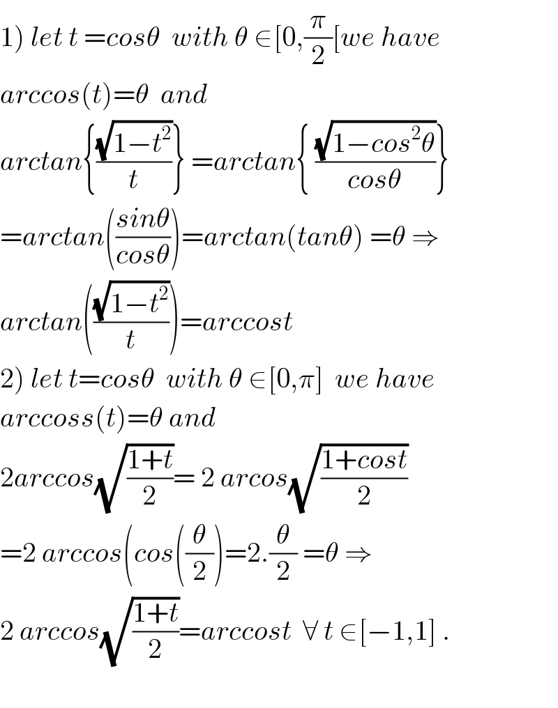 1) let t =cosθ  with θ ∈[0,(π/2)[we have   arccos(t)=θ  and   arctan{((√(1−t^2 ))/t)} =arctan{ ((√(1−cos^2 θ))/(cosθ))}  =arctan(((sinθ)/(cosθ)))=arctan(tanθ) =θ ⇒  arctan(((√(1−t^2 ))/t))=arccost   2) let t=cosθ  with θ ∈[0,π]  we have  arccoss(t)=θ and  2arccos(√((1+t)/2))= 2 arcos(√((1+cost)/2))  =2 arccos(cos((θ/2))=2.(θ/2) =θ ⇒  2 arccos(√((1+t)/2))=arccost  ∀ t ∈[−1,1] .    